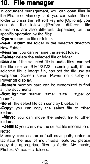 4210.10.10.10. FileFileFileFile managermanagermanagermanagerIn document management, you can open files inthe Phone or Memory card, you can select file orfolder to press the left soft key into [Options], youcan do the following ( Perform different fileoperations are also different, depending on thespecific operation by the file ) :-Open:-Open:-Open:-Open:open the file or folder.----NewNewNewNewFolder:Folder:Folder:Folder:the folder in the selected directoryNew Folder.-Rename:-Rename:-Rename:-Rename:you can rename the select folder.----Delete:Delete:Delete:Delete:delete the selected file or folder.----UseUseUseUseasasasas::::if the selected file is audio files, can setthe file use as SIM1/SIM2 incoming call; if theselected file is image file, can set the file use aswallpaper, Screen saver, Power on display orPower off display.-Sea-Sea-Sea-Searrrrchchchch::::memory card can be customized to findall the documents.-S-S-S-Sortortortortbybybyby::::can "name", &ldquo; time &rdquo; , "size" , "type" or&ldquo; none &rdquo; .-Send:-Send:-Send:-Send:the select file can send by bluetooth----CopyCopyCopyCopy::::you can copy the select file to otherfolders.-Move:-Move:-Move:-Move:you can move the select file to otherfolders.----DetailsDetailsDetailsDetails::::you can view the select file information.Note:Memory card as the default save path, order tofacilitate the use of multimedia features, pleasecopy the appropriate files to Audio, My music,Photos, Videos etc. folders.
