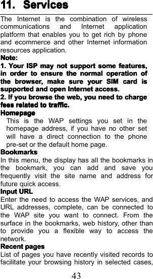 4311.11.11.11. ServicesServicesServicesServicesThe Internet is the combination of wirelesscommunications and Internet applicationplatform that enables you to get rich by phoneand ecommerce and other Internet informationresources application.Note:Note:Note:Note:1.1.1.1.YourYourYourYourISPISPISPISPmaymaymaymaynotnotnotnotsupportsupportsupportsupportsomesomesomesomefeatures,features,features,features,ininininorderorderorderordertotototoensureensureensureensurethethethethenormalnormalnormalnormaloperationoperationoperationoperationofofofofthethethethebrowser,browser,browser,browser,makemakemakemakesuresuresuresureyouryouryouryourSIMSIMSIMSIMcardcardcardcardisisisissupportedsupportedsupportedsupportedandandandandopenopenopenopenInternetInternetInternetInternetaccess.access.access.access.2.2.2.2.IfIfIfIfyouyouyouyoubrowsebrowsebrowsebrowsethethethetheweb,web,web,web,youyouyouyouneedneedneedneedtotototochargechargechargechargefeesfeesfeesfeesrelatedrelatedrelatedrelatedtototototraffic.traffic.traffic.traffic.HomepageHomepageHomepageHomepageThis is the W AP settings you set in thehom e page address , if you have no other setwill have a direct connection to the phonepre-set or the default home page.BookmarksBookmarksBookmarksBookmarksIn this menu, the display has all the bookmarks inthe bookmark, you can add and save youfrequently visit the site name and address forfuture quick access .InputInputInputInputURLURLURLURLEnter the need to access the WAP services, andURL addresses, complete, can be connected tothe WAP site you want to connect. From thesurface in the bookmarks, web history, other thanto provide you a flexible way to access thenetwork.RecentRecentRecentRecentpagespagespagespagesList of pages you have recently visited records tofacilitate your browsing history in selected cases,