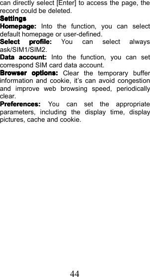 44can directly select [Enter] to access the page, therecord could be deleted.SettingsSettingsSettingsSettingsHomepage:Homepage:Homepage:Homepage:Into th e function, you can se lec tdefault homepage or user-defined .SelectSelectSelectSelectprofile:profile:profile:profile:You can select alwaysask/SIM1/SIM2.DataDataDataDataaccount:account:account:account:Into the function, you can setcorrespond SIM card data account.BrowserBrowserBrowserBrowseroptions:options:options:options:Clear the temporary bufferinformation and cookie, it &rsquo; s can avoid congestionand improve web browsing speed, periodicallyclear.Preferences:Preferences:Preferences:Preferences:Youcan set the appropriateparameters, including the display time, displaypictures, cache and cookie.