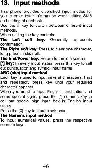 4613.13.13.13. InputInputInputInput methodsmethodsmethodsmethodsThis phone provides diversified input modes foryou to enter letter information when editing SMSand adding phonebook.Use the # key to switch between different inputmethods.When editing the key controls:TheTheTheTheLeftLeftLeftLeftsoftsoftsoftsoftkey:key:key:key:Generally representsconfirmation.TheTheTheTheRightRightRightRightsoftsoftsoftsoftkey:key:key:key:Press to clear one character,long press to clear all.TheTheTheTheEnd/PowerEnd/PowerEnd/PowerEnd/Powerkey:key:key:key:Return to the idle screen.[*][*][*][*]key:key:key:key:In every input status, press this key to callout punctuation and symbol input frame.ABCABCABCABC(abc)(abc)(abc)(abc)inputinputinputinputmethodmethodmethodmethodEach key is used to input several characters. Fastand repeatedly press key until your requiredcharacter appears.When you need to input English punctuation andsome special signs, press the [*] numeric key tocall out special sign input box in English inputstatusPress the [0] key to input blank once.TheTheTheTheNumericNumericNumericNumericinputinputinputinputmethodmethodmethodmethodToinput numerical values, press the respectivenumeric keys.