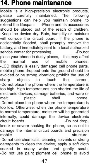 4714.14.14.14. PhonePhonePhonePhone maintenancemaintenancemaintenancemaintenanceMobile is a high-precision electronic products,please carefully maintained. The followingsuggestions can help you maintain phone, toextend the lifespan: - P hone and its accessoriesshould be placed out of the reach of children.- Keep the device dry. Rain, humidity or moisturewill corrode the circuit board. If the phone isaccidentally flooded, shall promptly remove thebattery, and immediately sent to a local authorizedservice center for processing. - Do notplace your phone in dusty places, this may affectthe normal use of mobile phones.- LCD display is easily damaged cell phone parts,mobile phone dropped onto the ground should beavoided or be strong vibration; prohibit the use ofsharp objects to touch the screen.- Do not place the phone where the temperature istoo high. High temperatures can shorten the life ofelectronic devices, damage batteries, and warp ormelt plastic shell phone.- Do not place the phone where the temperature istoo low. Otherwise, when the phone temperatureto normal temperature, moisture will be generatedinternally, could damage the device electroniccircuit boards. - Do not drop,knock or severe shaking the phone, so as not todamage the internal circuit boards and precisionmobile structure.- Do not use chemicals, cleaning solvents or strongdetergents to clean the device, apply a soft clothsoaked in soapy water and gently scrub.- Do not use paint pigment cell phone to avoid
