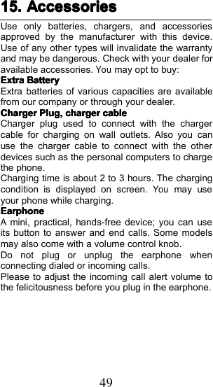 4915.15.15.15. AccessoriesAccessoriesAccessoriesAccessoriesUse only batteries, chargers, and accessoriesapproved by the manufacturer with this device.Use of any other types will invalidate the warrantyand may be dangerous. Check with your dealer foravailable accessories.Youmay opt to buy:ExtraExtraExtraExtraBatteryBatteryBatteryBatteryExtra batteries of various capacities are availablefrom our company or through your dealer.ChargerChargerChargerChargerPlug,Plug,Plug,Plug,chargerchargerchargerchargercablecablecablecableCharger plug used to connect with the chargercable for charging on wall outlets. Also you canuse the charger cable to connect with the otherdevices such as the personal computers to chargethe phone.Charging time is about 2 to 3 hours. The chargingcondition is displayed on screen.Youmay useyour phone while charging.EarphoneEarphoneEarphoneEarphoneAmini, practical, hands-free device; you can useits button to answer and end calls. Some modelsmay also come with a volume control knob.Do not plug or unplug the earphone whenconnecting dialed or incoming calls.Please to adjust the incoming call alert volume tothe felicitousness before you plug in the earphone.