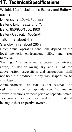 5117.17.17.17. TechnicalSpecificationsTechnicalSpecificationsTechnicalSpecificationsTechnicalSpecificationsWeight: 6 2 g (including the Battery and Batterycover)Dimensions: 106*45*14.5mmBattery: Li-ion Battery, 3.7VBand: 850/900/1800/1900Battery Capacity: 10 00mAhTalk Time: about 4 hStandby Time: about 260 hNote: Actual operating conditions depend on thelocal network environment, SIM, and userbehavior.Warning: Any consequence caused by misuse,abuse, or not following any and all of theabove-written suggestions and instructions shallnot hold the producer in any way responsible toany degree.Announcement: The manufacturer reserves theright to change or upgrade specifications orsoftware versions without prior or separate notice.Trademarks mentioned or used in this materialbelong to their respective owners.