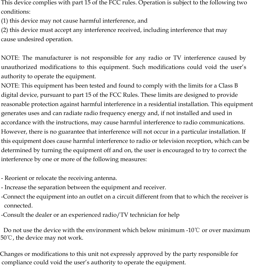  This device complies with part 15 of the FCC rules. Operation is subject to the following two conditions: (1) this device may not cause harmful interference, and (2) this device must accept any interference received, including interference that may cause undesired operation.   NOTE:  The  manufacturer  is  not  responsible  for  any  radio  or  TV  interference  caused  by unauthorized  modifications  to  this  equipment.  Such  modifications  could  void  the  user&rsquo;s authority to operate the equipment. NOTE: This equipment has been tested and found to comply with the limits for a Class B digital device, pursuant to part 15 of the FCC Rules. These limits are designed to provide reasonable protection against harmful interference in a residential installation. This equipment generates uses and can radiate radio frequency energy and, if not installed and used in accordance with the instructions, may cause harmful interference to radio communications. However, there is no guarantee that interference will not occur in a particular installation. If this equipment does cause harmful interference to radio or television reception, which can be determined by turning the equipment off and on, the user is encouraged to try to correct the interference by one or more of the following measures:   - Reorient or relocate the receiving antenna. - Increase the separation between the equipment and receiver. -Connect the equipment into an outlet on a circuit different from that to which the receiver is connected. -Consult the dealer or an experienced radio/TV technician for help      Do not use the device with the environment which below minimum -10℃ or over maximum 50℃, the device may not work.        Changes or modifications to this unit not expressly approved by the party responsible for compliance could void the user&rsquo;s authority to operate the equipment.    