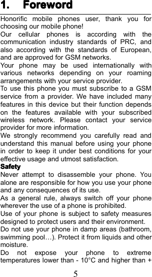 51.1.1.1. ForewordForewordForewordForewordHonorific mobile phones user, thank you forchoosing our mobile phone!Our cellular phones is according with thecommunication industry standards of PRC, andalso according with the standards of European,and are approved for GSM networks.Your phone may be used internationally withvarious networks depending on your roamingarrangements with your service provider.Touse this phone you must subscribe to a GSMservice from a provider. We have included manyfeatures in this device but their function dependson the features available with your subscribedwireless network. Please contact your serviceprovider for more information.We strongly recommend you carefully read andunderstand this manual before using your phonein order to keep it under best conditions for youreffective usage and utmost satisfaction.SafetySafetySafetySafetyNever attempt to disassemble your phone.Youalone are responsible for how you use your phoneand any consequences of its use.As a general rule, always switch off your phonewherever the use of a phone is prohibited.Use of your phone is subject to safety measuresdesigned to protect users and their environment.Do not use your phone in damp areas (bathroom,swimming pool &hellip; ). Protect it from liquids and othermoisture.Do not expose your phone to extremetemperatures lower than - 10 &deg; C and higher than +