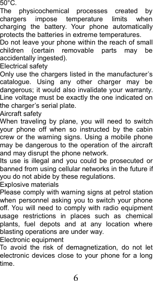 650&deg;C.The physicochemical processes created bychargers impose temperature limits whencharging the battery. Your phone automaticallyprotects the batteries in extreme temperatures.Do not leave your phone within the reach of smallchildren (certain removable parts may beaccidentally ingested).Electrical safetyOnly use the chargers listed in the manufacturer&rsquo;scatalogue. Using any other charger may bedangerous; it would also invalidate your warranty.Line voltage must be exactly the one indicated onthe charger &rsquo; s serial plate.Aircraft safetyWhen traveling by plane, you will need to switchyour phone off when so instructed by the cabincrew or the warning signs. Using a mobile phonemay be dangerous to the operation of the aircraftand may disrupt the phone network.Its use is illegal and you could be prosecuted orbanned from using cellular networks in the future ifyou do not abide by these regulations.Explosive materialsPlease comply with warning signs at petrol stationwhen personnel asking you to switch your phoneoff.Youwill need to comply with radio equipmentusage restrictions in places such as chemicalplants, fuel depots and at any location whereblasting operations are under way.Electronic equipmentToavoid the risk of demagnetization, do not letelectronic devices close to your phone for a longtime.