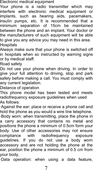 7Electronic medical equipmentYour phone is a radio transmitter which mayinterfere with electronic medical equipment orimplants, such as hearing aids, pacemakers,insulin pumps, etc. It is recommended that aminimum separation of 15cm be maintainedbetween the phone and an implant. Your doctor orthe manufacturers of such equipment will be ableto give you any advice you may need in this area.HospitalsAlways make sure that your phone is switched offin hospitals when so instructed by warning signsor by medical staff.Road safetyDo not use your phone when driving. In order togive your full attention to driving, stop and parksafely before making a call.Youmust comply withany current legislation.Distance of operationThis phone model has been tested and meetsradiofrequency exposure guidelines when usedAs follows:&middot; Against the ear: place or receive a phone call andhold the phone as you would a wire line telephone.&middot; Body worn: when transmitting, place the phone ina carry accessory that contains no metal andpositions the phone a minimum of  0.5cmformyourbody. Use of other accessories may not ensurecompliance with radiofrequency exposureguidelines. If you do not use a body wornaccessory and are not holding the phone at theear, position the phone a minimum of  0.5cmfromyour body,&middot; Data operation: when using a data feature,