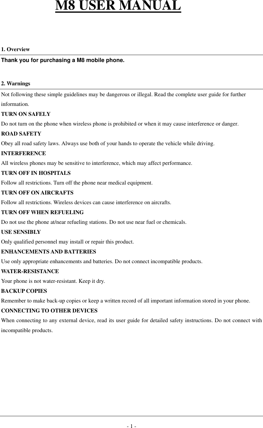  - 1 -  M8 USER MANUAL    1. Overview Thank you for purchasing a M8 mobile phone.  2. Warnings Not following these simple guidelines may be dangerous or illegal. Read the complete user guide for further information. TURN ON SAFELY Do not turn on the phone when wireless phone is prohibited or when it may cause interference or danger. ROAD SAFETY Obey all road safety laws. Always use both of your hands to operate the vehicle while driving.   INTERFERENCE All wireless phones may be sensitive to interference, which may affect performance. TURN OFF IN HOSPITALS Follow all restrictions. Turn off the phone near medical equipment. TURN OFF ON AIRCRAFTS Follow all restrictions. Wireless devices can cause interference on aircrafts. TURN OFF WHEN REFUELING Do not use the phone at/near refueling stations. Do not use near fuel or chemicals. USE SENSIBLY Only qualified personnel may install or repair this product. ENHANCEMENTS AND BATTERIES Use only appropriate enhancements and batteries. Do not connect incompatible products. WATER-RESISTANCE Your phone is not water-resistant. Keep it dry. BACKUP COPIES Remember to make back-up copies or keep a written record of all important information stored in your phone. CONNECTING TO OTHER DEVICES When connecting to any external device, read its user guide for detailed safety instructions. Do not connect with incompatible products.        
