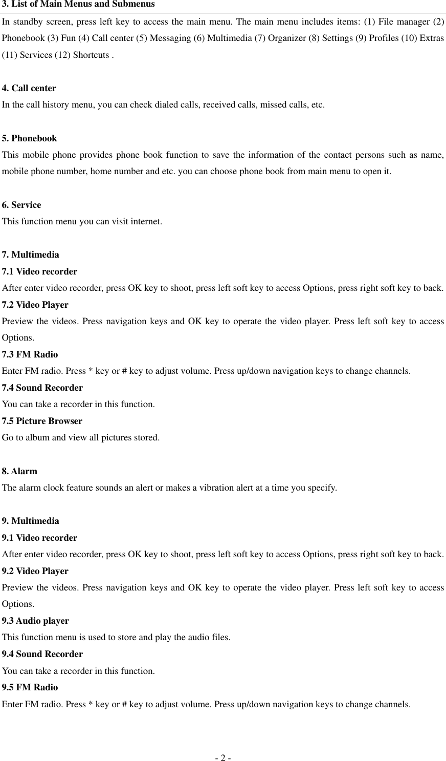  - 2 - 3. List of Main Menus and Submenus In standby screen, press left key to access the main menu. The main menu includes items: (1) File manager (2) Phonebook (3) Fun (4) Call center (5) Messaging (6) Multimedia (7) Organizer (8) Settings (9) Profiles (10) Extras (11) Services (12) Shortcuts .  4. Call center In the call history menu, you can check dialed calls, received calls, missed calls, etc.    5. Phonebook This mobile phone provides phone book function to save the information of the contact persons such as name, mobile phone number, home number and etc. you can choose phone book from main menu to open it.  6. Service This function menu you can visit internet.  7. Multimedia 7.1 Video recorder After enter video recorder, press OK key to shoot, press left soft key to access Options, press right soft key to back. 7.2 Video Player Preview the videos. Press navigation keys and OK key to operate the video player. Press left soft key to access Options. 7.3 FM Radio Enter FM radio. Press * key or # key to adjust volume. Press up/down navigation keys to change channels. 7.4 Sound Recorder You can take a recorder in this function.   7.5 Picture Browser Go to album and view all pictures stored.  8. Alarm The alarm clock feature sounds an alert or makes a vibration alert at a time you specify.  9. Multimedia 9.1 Video recorder After enter video recorder, press OK key to shoot, press left soft key to access Options, press right soft key to back. 9.2 Video Player Preview the videos. Press navigation keys and OK key to operate the video player. Press left soft key to access Options. 9.3 Audio player This function menu is used to store and play the audio files.   9.4 Sound Recorder You can take a recorder in this function.   9.5 FM Radio Enter FM radio. Press * key or # key to adjust volume. Press up/down navigation keys to change channels.  