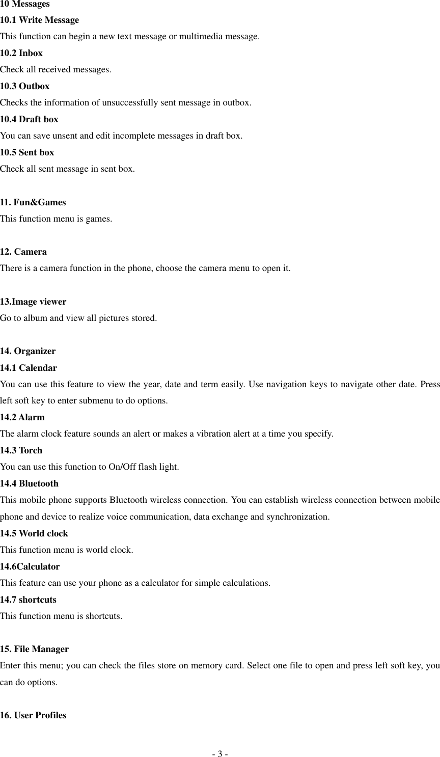  - 3 - 10 Messages 10.1 Write Message This function can begin a new text message or multimedia message.   10.2 Inbox Check all received messages. 10.3 Outbox Checks the information of unsuccessfully sent message in outbox.   10.4 Draft box You can save unsent and edit incomplete messages in draft box.   10.5 Sent box Check all sent message in sent box.    11. Fun&amp;Games This function menu is games.  12. Camera There is a camera function in the phone, choose the camera menu to open it.    13.Image viewer Go to album and view all pictures stored.  14. Organizer 14.1 Calendar You can use this feature to view the year, date and term easily. Use navigation keys to navigate other date. Press left soft key to enter submenu to do options. 14.2 Alarm The alarm clock feature sounds an alert or makes a vibration alert at a time you specify. 14.3 Torch You can use this function to On/Off flash light. 14.4 Bluetooth This mobile phone supports Bluetooth wireless connection. You can establish wireless connection between mobile phone and device to realize voice communication, data exchange and synchronization. 14.5 World clock This function menu is world clock. 14.6Calculator This feature can use your phone as a calculator for simple calculations. 14.7 shortcuts This function menu is shortcuts.  15. File Manager Enter this menu; you can check the files store on memory card. Select one file to open and press left soft key, you can do options.  16. User Profiles 