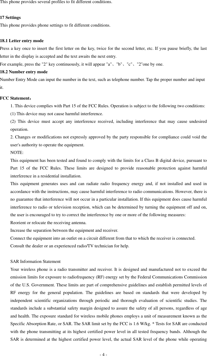  - 4 - This phone provides several profiles to fit different conditions.  17 Settings This phone provides phone settings to fit different conditions.  18.1 Letter entry mode Press a key once to insert the first letter on the key, twice for the second letter, etc. If you pause briefly, the last letter in the display is accepted and the text awaits the next entry. For example, press the "2" key continuously, it will appear "a"、"b"、"c"、"2"one by one. 18.2 Number entry mode Number Entry Mode can input the number in the text, such as telephone number. Tap the proper number and input it. FCC Statement： 1. This device complies with Part 15 of the FCC Rules. Operation is subject to the following two conditions: (1) This device may not cause harmful interference. (2)  This  device  must  accept  any  interference  received,  including  interference  that  may  cause  undesired operation. 2. Changes or modifications not expressly approved by the party responsible for compliance could void the user's authority to operate the equipment. NOTE:   This equipment has been tested and found to comply with the limits for a Class B digital device, pursuant to Part  15  of  the  FCC  Rules.  These  limits  are  designed  to  provide  reasonable  protection  against  harmful interference in a residential installation. This  equipment  generates  uses  and  can  radiate  radio  frequency  energy  and,  if  not  installed  and  used  in accordance with the instructions, may cause harmful interference to radio communications. However, there is no guarantee that interference will not occur in a particular installation. If this equipment does cause harmful interference to radio or television reception, which can be determined by turning the equipment off and on, the user is encouraged to try to correct the interference by one or more of the following measures: Reorient or relocate the receiving antenna. Increase the separation between the equipment and receiver. Connect the equipment into an outlet on a circuit different from that to which the receiver is connected.   Consult the dealer or an experienced radio/TV technician for help.  SAR Information Statement Your wireless phone is a radio transmitter and receiver. It is designed and manufactured not to exceed the emission limits for exposure to radiofrequency (RF) energy set by the Federal Communications Commission of the U.S. Government. These limits are part of comprehensive guidelines and establish permitted levels of RF  energy  for  the  general  population.  The  guidelines  are  based  on  standards  that  were  developed  by independent  scientific  organizations  through  periodic  and  thorough  evaluation  of  scientific  studies.  The standards include a substantial safety margin designed to assure the safety of all persons, regardless of age and health. The exposure standard for wireless mobile phones employs a unit of measurement known as the Specific Absorption Rate, or SAR. The SAR limit set by the FCC is 1.6 W/kg. * Tests for SAR are conducted with the phone transmitting at its highest certified power level in all tested frequency bands. Although the SAR is determined at the highest certified power level, the actual SAR level of the phone while operating 
