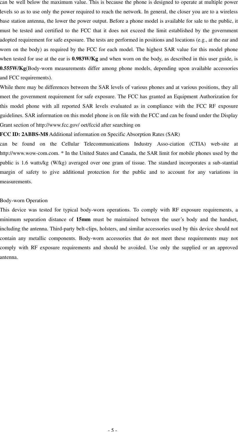  - 5 - can be well below the maximum value. This is because the phone is designed to operate at multiple power levels so as to use only the power required to reach the network. In general, the closer you are to a wireless base station antenna, the lower the power output. Before a phone model is available for sale to the public, it must  be  tested  and  certified  to  the  FCC  that  it  does  not  exceed  the  limit  established  by  the  government adopted requirement for safe exposure. The tests are performed in positions and locations (e.g., at the ear and worn on the body) as required by the FCC for each model. The highest SAR value for this model phone when tested for use at the ear is 0.983W/Kg and when worn on the body, as described in this user guide, is 0.555W/Kg(Body-worn  measurements  differ  among  phone  models, depending  upon  available  accessories and FCC requirements).   While there may be differences between the SAR levels of various phones and at various positions, they all meet the government requirement for safe exposure. The FCC has granted an Equipment Authorization for this  model  phone  with  all  reported  SAR  levels  evaluated  as  in  compliance  with  the  FCC  RF  exposure guidelines. SAR information on this model phone is on file with the FCC and can be found under the Display Grant section of http://www.fcc.gov/ oet/fccid after searching on   FCC ID: 2ABBS-M8 Additional information on Specific Absorption Rates (SAR)   can  be  found  on  the  Cellular  Telecommunications  Industry  Asso-ciation  (CTIA)  web-site  at http://www.wow-com.com. * In the United States and Canada, the SAR limit for mobile phones used by the public is  1.6  watts/kg  (W/kg)  averaged  over  one  gram of  tissue. The standard incorporates a  sub-stantial margin  of  safety  to  give  additional  protection  for  the  public  and  to  account  for  any  variations  in measurements.  Body-worn Operation This  device  was  tested  for  typical  body-worn  operations.  To  comply  with  RF  exposure  requirements,  a minimum  separation  distance  of  15mm must  be  maintained  between  the  user&rsquo;s  body  and  the  handset, including the antenna. Third-party belt-clips, holsters, and similar accessories used by this device should not contain  any  metallic  components.  Body-worn  accessories  that  do  not  meet  these  requirements  may  not comply  with  RF  exposure  requirements  and  should  be  avoided.  Use  only  the  supplied  or  an  approved antenna.    