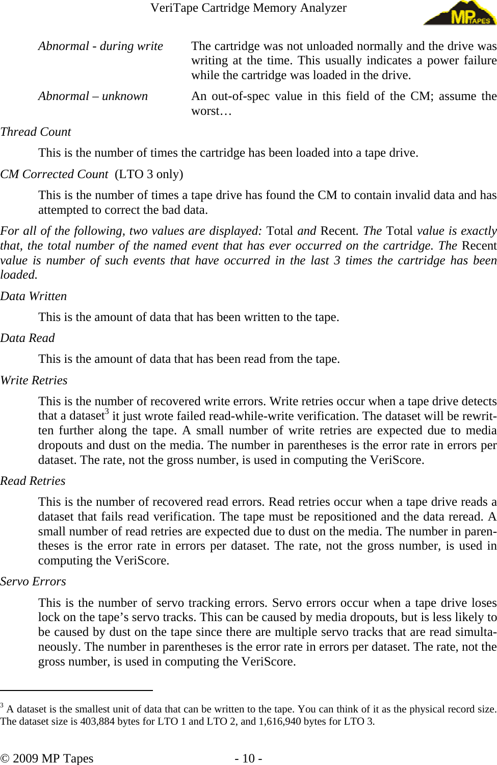 VeriTape Cartridge Memory Analyzer Abnormal - during write The cartridge was not unloaded normally and the drive was writing at the time. This usually indicates a power failure while the cartridge was loaded in the drive. Abnormal – unknown An out-of-spec value in this field of the CM; assume the worst… Thread Count This is the number of times the cartridge has been loaded into a tape drive. CM Corrected Count (LTO 3 only) This is the number of times a tape drive has found the CM to contain invalid data and has attempted to correct the bad data. For all of the following, two values are displayed: Total and Recent. The Total value is exactly that, the total number of the named event that has ever occurred on the cartridge. The Recent value is number of such events that have occurred in the last 3 times the cartridge has been loaded. Data Written This is the amount of data that has been written to the tape. Data Read This is the amount of data that has been read from the tape. Write Retries This is the number of recovered write errors. Write retries occur when a tape drive detects that a dataset3 it just wrote failed read-while-write verification. The dataset will be rewrit-ten further along the tape. A small number of write retries are expected due to media dropouts and dust on the media. The number in parentheses is the error rate in errors per dataset. The rate, not the gross number, is used in computing the VeriScore. Read Retries This is the number of recovered read errors. Read retries occur when a tape drive reads a dataset that fails read verification. The tape must be repositioned and the data reread. A small number of read retries are expected due to dust on the media. The number in paren-theses is the error rate in errors per dataset. The rate, not the gross number, is used in computing the VeriScore. Servo Errors This is the number of servo tracking errors. Servo errors occur when a tape drive loses lock on the tape’s servo tracks. This can be caused by media dropouts, but is less likely to be caused by dust on the tape since there are multiple servo tracks that are read simulta-neously. The number in parentheses is the error rate in errors per dataset. The rate, not the gross number, is used in computing the VeriScore. 3 A dataset is the smallest unit of data that can be written to the tape. You can think of it as the physical record size. The dataset size is 403,884 bytes for LTO 1 and LTO 2, and 1,616,940 bytes for LTO 3. © 2009 MP Tapes - 10 -