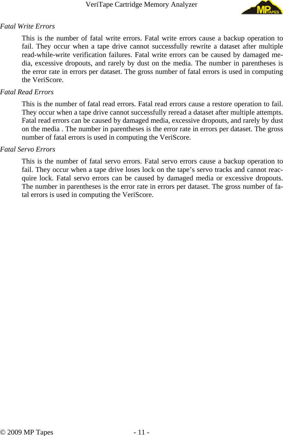 VeriTape Cartridge Memory Analyzer Fatal Write Errors This is the number of fatal write errors. Fatal write errors cause a backup operation to fail. They occur when a tape drive cannot successfully rewrite a dataset after multiple read-while-write verification failures. Fatal write errors can be caused by damaged me-dia, excessive dropouts, and rarely by dust on the media. The number in parentheses is the error rate in errors per dataset. The gross number of fatal errors is used in computing the VeriScore. Fatal Read Errors This is the number of fatal read errors. Fatal read errors cause a restore operation to fail. They occur when a tape drive cannot successfully reread a dataset after multiple attempts. Fatal read errors can be caused by damaged media, excessive dropouts, and rarely by dust on the media . The number in parentheses is the error rate in errors per dataset. The gross number of fatal errors is used in computing the VeriScore. Fatal Servo Errors This is the number of fatal servo errors. Fatal servo errors cause a backup operation to fail. They occur when a tape drive loses lock on the tape’s servo tracks and cannot reac-quire lock. Fatal servo errors can be caused by damaged media or excessive dropouts. The number in parentheses is the error rate in errors per dataset. The gross number of fa-tal errors is used in computing the VeriScore. © 2009 MP Tapes - 11 -