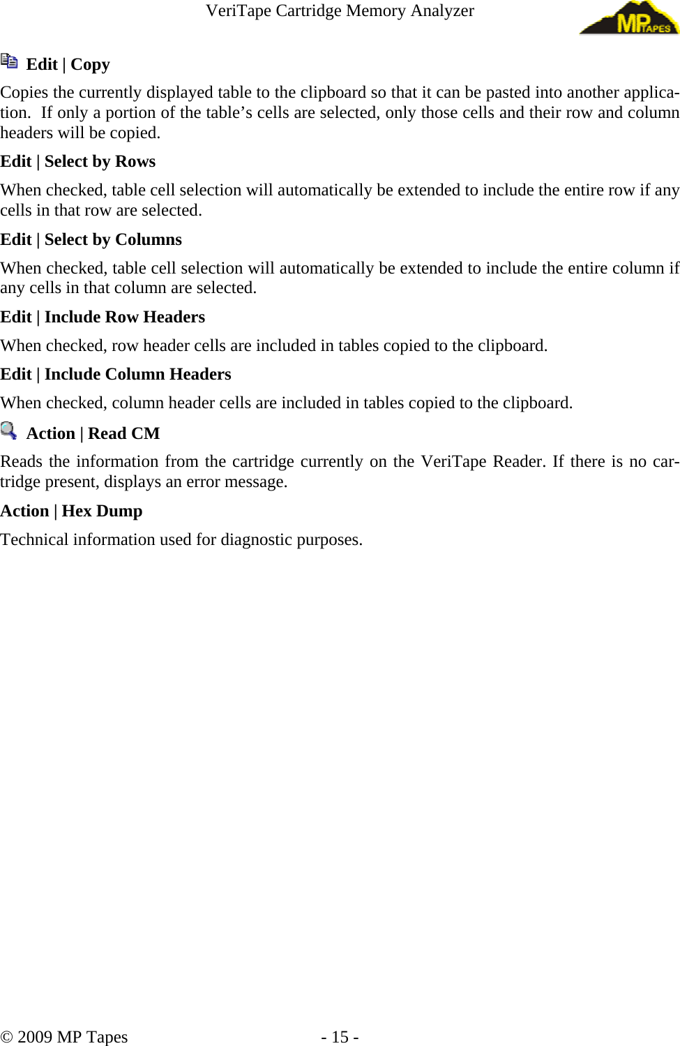 VeriTape Cartridge Memory Analyzer Edit | Copy Copies the currently displayed table to the clipboard so that it can be pasted into another applica-tion. If only a portion of the table’s cells are selected, only those cells and their row and column headers will be copied. Edit | Select by Rows When checked, table cell selection will automatically be extended to include the entire row if any cells in that row are selected. Edit | Select by Columns When checked, table cell selection will automatically be extended to include the entire column if any cells in that column are selected. Edit | Include Row Headers When checked, row header cells are included in tables copied to the clipboard. Edit | Include Column Headers When checked, column header cells are included in tables copied to the clipboard. Action | Read CM Reads the information from the cartridge currently on the VeriTape Reader. If there is no car-tridge present, displays an error message. Action | Hex Dump Technical information used for diagnostic purposes. © 2009 MP Tapes - 15 -