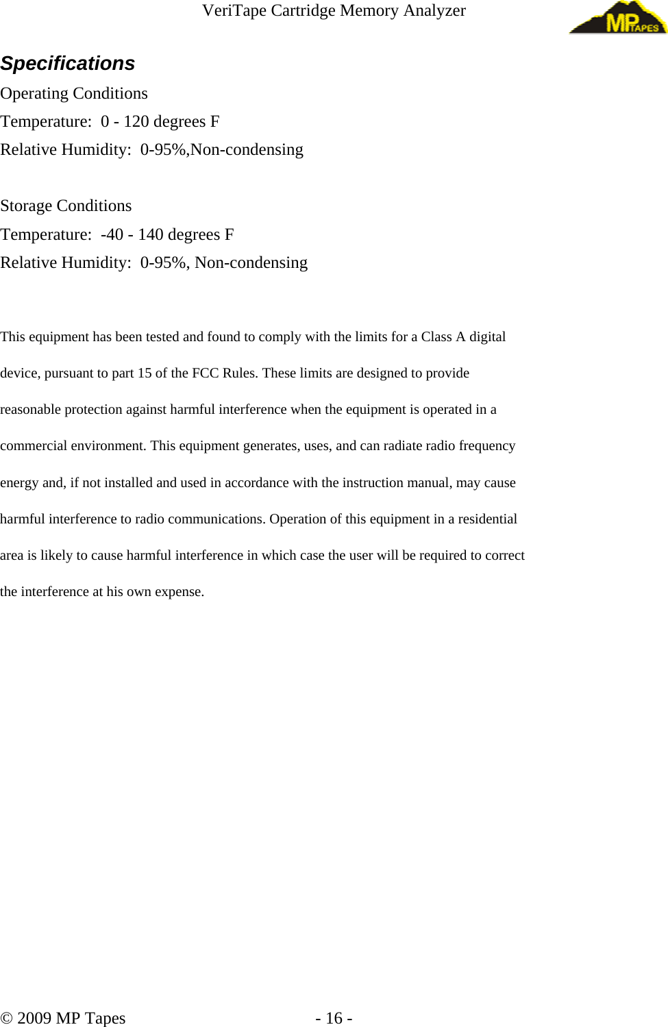 VeriTape Cartridge Memory Analyzer Specifications Operating Conditions Temperature: 0 - 120 degrees F Relative Humidity: 0-95%,Non-condensing Storage Conditions Temperature: -40 - 140 degrees F Relative Humidity: 0-95%, Non-condensing This equipment has been tested and found to comply with the limits for a Class A digital device, pursuant to part 15 of the FCC Rules. These limits are designed to provide reasonable protection against harmful interference when the equipment is operated in a commercial environment. This equipment generates, uses, and can radiate radio frequency energy and, if not installed and used in accordance with the instruction manual, may cause harmful interference to radio communications. Operation of this equipment in a residential area is likely to cause harmful interference in which case the user will be required to correct the interference at his own expense. © 2009 MP Tapes - 16 -