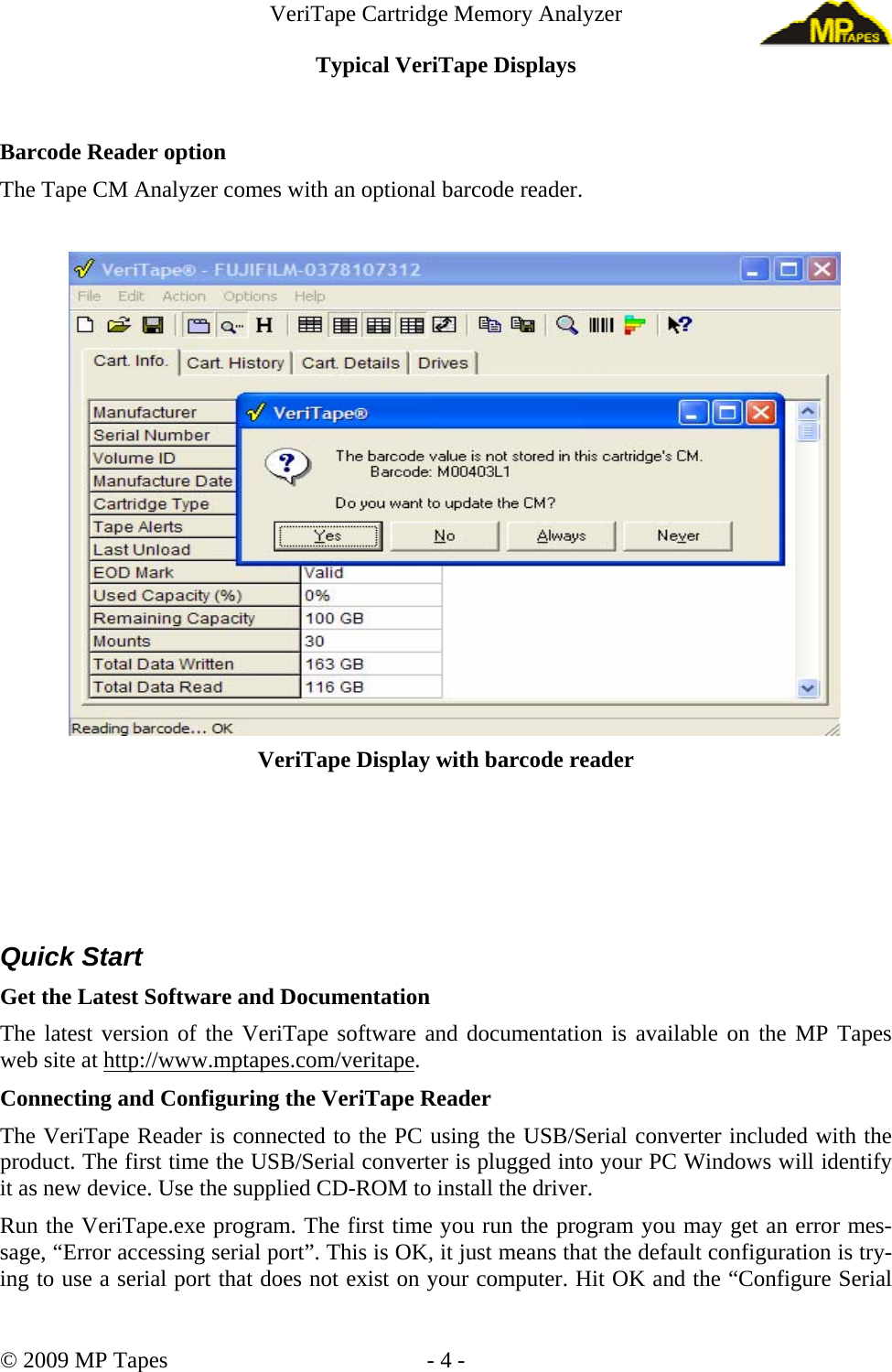 VeriTape Cartridge Memory Analyzer Typical VeriTape Displays Barcode Reader option The Tape CM Analyzer comes with an optional barcode reader. VeriTape Display with barcode reader Quick Start Get the Latest Software and Documentation The latest version of the VeriTape software and documentation is available on the MP Tapes web site at http://www.mptapes.com/veritape. Connecting and Configuring the VeriTape Reader The VeriTape Reader is connected to the PC using the USB/Serial converter included with the product. The first time the USB/Serial converter is plugged into your PC Windows will identify it as new device. Use the supplied CD-ROM to install the driver. Run the VeriTape.exe program. The first time you run the program you may get an error mes-sage, “Error accessing serial port”. This is OK, it just means that the default configuration is try-ing to use a serial port that does not exist on your computer. Hit OK and the “Configure Serial © 2009 MP Tapes - 4 -