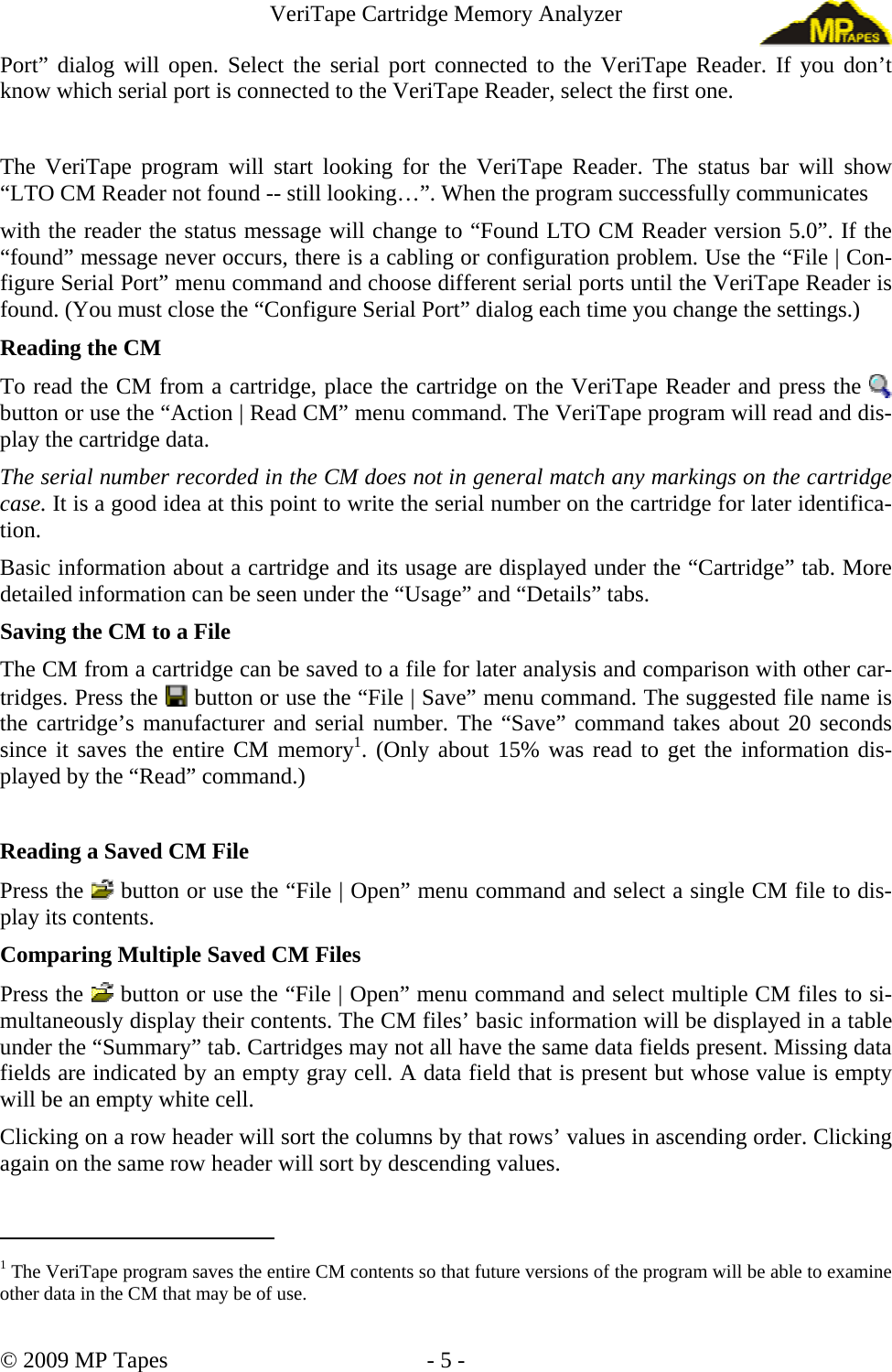 VeriTape Cartridge Memory Analyzer Port” dialog will open. Select the serial port connected to the VeriTape Reader. If you don’t know which serial port is connected to the VeriTape Reader, select the first one. The VeriTape program will start looking for the VeriTape Reader. The status bar will show “LTO CM Reader not found -- still looking…”. When the program successfully communicates with the reader the status message will change to “Found LTO CM Reader version 5.0”. If the “found” message never occurs, there is a cabling or configuration problem. Use the “File | Con-figure Serial Port” menu command and choose different serial ports until the VeriTape Reader is found. (You must close the “Configure Serial Port” dialog each time you change the settings.) Reading the CM To read the CM from a cartridge, place the cartridge on the VeriTape Reader and press the button or use the “Action | Read CM” menu command. The VeriTape program will read and dis-play the cartridge data. The serial number recorded in the CM does not in general match any markings on the cartridge case. It is a good idea at this point to write the serial number on the cartridge for later identifica-tion. Basic information about a cartridge and its usage are displayed under the “Cartridge” tab. More detailed information can be seen under the “Usage” and “Details” tabs. Saving the CM to a File The CM from a cartridge can be saved to a file for later analysis and comparison with other car-tridges. Press the button or use the “File | Save” menu command. The suggested file name is the cartridge’s manufacturer and serial number. The “Save” command takes about 20 seconds since it saves the entire CM memory1. (Only about 15% was read to get the information dis-played by the “Read” command.) Reading a Saved CM File Press the button or use the “File | Open” menu command and select a single CM file to dis-play its contents. Comparing Multiple Saved CM Files Press the button or use the “File | Open” menu command and select multiple CM files to si-multaneously display their contents. The CM files’ basic information will be displayed in a table under the “Summary” tab. Cartridges may not all have the same data fields present. Missing data fields are indicated by an empty gray cell. A data field that is present but whose value is empty will be an empty white cell. Clicking on a row header will sort the columns by that rows’ values in ascending order. Clicking again on the same row header will sort by descending values. 1 The VeriTape program saves the entire CM contents so that future versions of the program will be able to examine other data in the CM that may be of use. © 2009 MP Tapes - 5 -