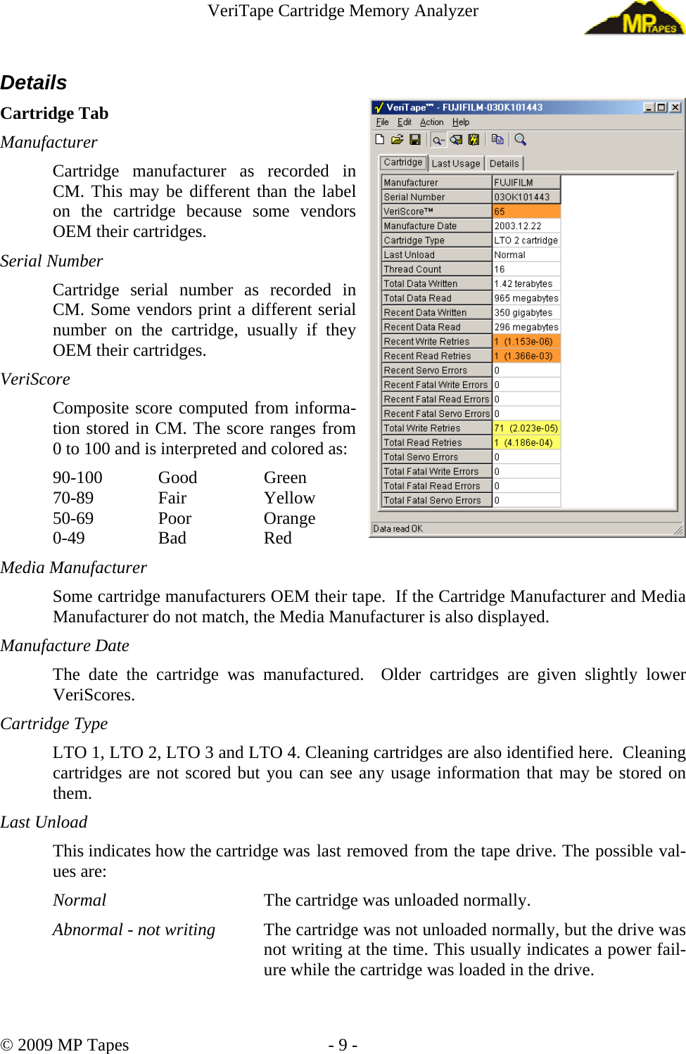 VeriTape Cartridge Memory Analyzer Details Cartridge Tab Manufacturer Cartridge manufacturer as recorded in CM. This may be different than the label on the cartridge because some vendors OEM their cartridges. Serial Number Cartridge serial number as recorded in CM. Some vendors print a different serial number on the cartridge, usually if they OEM their cartridges. VeriScore Composite score computed from informa-tion stored in CM. The score ranges from 0 to 100 and is interpreted and colored as: 90-100 Good Green 70-89 Fair Yellow 50-69 Poor Orange 0-49 Bad Red Media Manufacturer Some cartridge manufacturers OEM their tape. If the Cartridge Manufacturer and Media Manufacturer do not match, the Media Manufacturer is also displayed. Manufacture Date The date the cartridge was manufactured. Older cartridges are given slightly lower VeriScores. Cartridge Type LTO 1, LTO 2, LTO 3 and LTO 4. Cleaning cartridges are also identified here. Cleaning cartridges are not scored but you can see any usage information that may be stored on them. Last Unload This indicates how the cartridge was last removed from the tape drive. The possible val-ues are: Normal The cartridge was unloaded normally. Abnormal - not writing The cartridge was not unloaded normally, but the drive was not writing at the time. This usually indicates a power fail-ure while the cartridge was loaded in the drive. © 2009 MP Tapes - 9 -