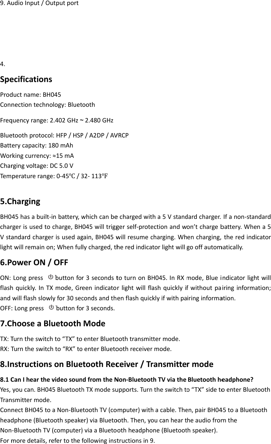 9.Au4.SpeProdConnFreqBlueBattWorCharTem5.CBH0charVstalight6.PON:flashandOFF:7.CTX:TRX:T8.In8.1CYes,TranConnheadNonFormudioInput/Oecificationductname:Bnectiontechnquencyrangeetoothprotocerycapacity:rkingcurrencyrgingvoltageperatureranCharging45hasabuilrgerisusedtandardchargtwillremainoPowerONLongpresshquickly.InTwillflashslow:LongpressChooseaBTurntheswitTurntheswitnstructionCanIhearthyoucan.BH0nsmittermodnectBH045tdphone(Blue‐BluetoothTVmoredetails,OutputportnsH045nology:Bluet:2.402GHz～col:HFP/HSP180mAhy:≈15mA:DC5.0Vge:0‐45/3t‐inbattery,wocharge,BHgerisusedagon;Whenful/OFFbuttonfoTXmode,Grwlyfor30secbuttonfoBluetoothchto“TX”totchto“RX”tonsonBlueevideosoun045Bluetoothe.toaNon‐BlueetoothspeakeV(computer)refertothetooth～2.480GHzP/A2DP/AV32‐113whichcanbeH045willtrigggain,BH045wllycharged,thr3secondstreenindicatocondsandthr3seconds.ModeoenterBluetooenterBluetoetoothRecndfromtheNhTXmodesuetoothTV(coer)viaBlueto)viaaBluetofollowinginstVRCPechargedwitgerself‐protewillresumecheredindicatoturnonBHrlightwillflenflashquicoothtransmitoothreceiverceiver/TrNon‐Bluetootupports.Turnomputer)withooth.Then,yooothheadphotructionsin9tha5Vstandectionandwcharging.WhtorlightwillH045.InRXmashquicklyifklyifwithpattermode.rmode.ransmittethTVviathentheswitchtohacable.Theoucanheartone(Bluetoot9.dardcharger.on’tchargebencharging,gooffautommode,BlueifwithoutpairinginformarmodeBluetoothheo“TX”sidetoen,pairBH04heaudiofromthspeaker).Ifanon‐stanbattery.Whetheredindimatically.ndicatorlighiringinformaation.eadphone?oenterBluet45toaBluetomthendardna5catortwillation;toothooth