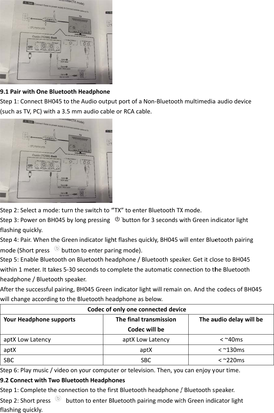 9.1PStep(sucStepStepflashStepmodStepwithheadAftewillcYouaptaptSBCStep9.2CStepStepflashPairwithOnep1:ConnectBhasTV,PC)wp2:Selectamp3:Poweronhingquickly.p4:Pair.Whede(Shortpresp5:EnableBlhin1meter.Itdphone/BlurthesuccesschangeaccorurHeadphontXLowLatenctXCp6:PlaymusiConnectwithp1:Completep2:Shortprehingquickly.eBluetoothHBH045tothewitha3.5mmmode:turnthnBH045byloentheGreenssbuttonuetoothonBttakes5‐30setoothspeaksfulpairing,BrdingtotheBnesupportscyic/videoonyhTwoBluetoetheconnectssbuttoHeadphoneAudiooutpumaudiocableheswitchto“ongpressingindicatorlightoenterparBluetoothheaecondstocoker.BH045GreenBluetoothheaCodecofoyourcomputothHeadphotiontothefirontoenterBlutportofaNeorRCAcable“TX”toenterbuttonfohtflashesquiringmode).adphone/BluompletetheaindicatorlighadphoneasbonlyoneconThefinaltraCodecwaptXLowaptSBterortelevisioonesrstBluetoothluetoothpairon‐Bluetoothe.BluetoothTXr3secondswckly,BH045wuetoothspeaautomaticconhtwillremainbelow.nnecteddevicansmissionwillbeLatencytXCon.Then,youheadphone/ringmodewithmultimediaXmode.withGreeninwillenterBlueaker.Getitclonnectiontothnon.AndtheceTheauucanenjoyyo/BluetoothsthGreenindiaaudiodevicendicatorlightetoothpairinosetoBH045heBluetoothecodecsofBHudiodelayw&lt;~40ms&lt;~130ms&lt;~220msyourtime.peaker.icatorlighteng5H045willbe
