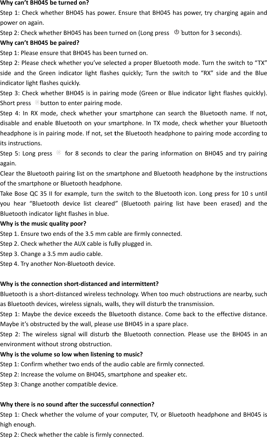 WhySteppowStepWhyStepStepsideindicStepShorStepdisaheaditsinStepagaiCleaofthTakeyouBlueWhyStepStepStepStepWhyBlueasBStepMayStepenviWhyStepStepStepWhyStephighStepycan’tBH045p1:Checkwhweronagain.p2:Checkwhycan’tBH045p1:Pleaseenp2:PleasechandtheGrecatorlightflap3:Checkwhrtpressbup4:InRXmbleandenabdphoneisinnstructions.p5:Longpren.rtheBluetoohesmartphoneBoseQC35hear“Bluetetoothindicatyisthemusicp1.Ensuretwp2.Checkwhp3.Changeap4.Tryanothyistheconneetoothisasholuetoothdevp1:Maybethybeit’sobstrup2:Thewireronmentwityisthevolump1:Confirmwp2:Increasetp3:Changeaythereisnop1:Checkwhhenough.p2:Checkwh5beturnedohetherBH04hetherBH0455bepaired?nsurethatBHheckwhethereenindicatoshesquickly.hetherBH04uttontoenteode,checkwbleBluetoothpairingmodeessfor8othpairinglisneorBluetoo5IIforexamptoothdevicetorlightflashcqualitypoowoendsofthhethertheAU3.5mmaudiherNon‐Bluetectionshort‐ort‐distancedvices,wirelesshedeviceexcuctedbythewelesssignalwhoutstrongomesolowwhwhethertwothevolumeonothercompsoundafterthetherthevohetherthecaon?5haspower.5hasbeentu045hasbeenryou’veselecrlightflashe5isinpairinrpairingmodwhetheryourhonyoursme.Ifnot,settsecondstocstonthesmaothheadphonple,turnthelistcleared”hesinblue.or?e3.5mmcabUXcableisfuliocable.toothdevice.distancedandwirelesstecssignals,wallceedstheBluwall,pleaseuwilldisturbthobstruction.henlisteningendsoftheaonBH045,smpatibledevicethesuccessfuolumeofyoubleisfirmlyc.Ensurethatrnedon(Lonnturnedon.ctedapropeesquickly;Tungmode(Grede.rsmartphonmartphone.IntheBluetoothcleartheparartphoneandne.switchtoth”(Bluetoothblearefirmlyllypluggedinndintermittechnology.Whls,theywillduetoothdistauseBH045inheBluetoothtomusic?audiocableamartphoneane.ulconnectionurcomputer,connected.tBH045hasgpressbrBluetoothmurntheswitceenorBlueiecansearchnTXmode,chheadphoneringinformatdBluetoothheBluetoothhpairinglistyconnected.n.nt?hentoomuchdisturbthetraance.Comebaspareplacehconnectionrefirmlycondspeakeretcn?TV,orBluetopower,trychuttonfor3semode.Turntchto“RX”sndicatorlighththeBluetoocheckwhetheetopairingmiononBH04headphonebicon.Longprhavebeenhobstructionsansmission.backtotheee..Pleaseusenected.c.oothheadphohargingagaineconds).heswitchtosideandthetflashesquiothname.IferyourBluetmodeaccordi45andtrypabytheinstrucressfor10serased)andsarenearby,effectivedistatheBH045oneandBH0nand“TX”Blueckly).fnot,toothngtoairingctionsuntildthesuchance.inan045is