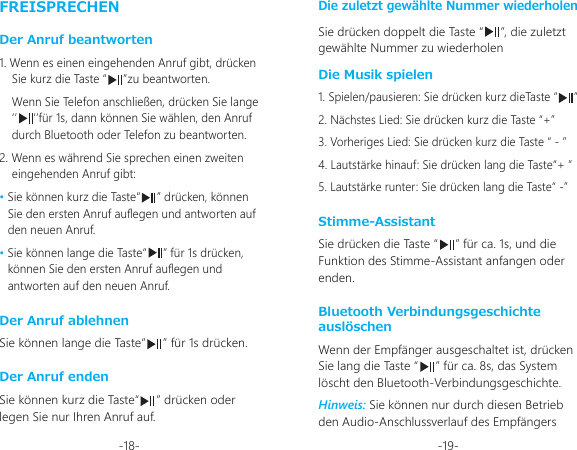 -18- -19-FREISPRECHENDer Anruf beantworten1. Wenn es einen eingehenden Anruf gibt, drücken Sie kurz die Taste “     ”zu beantworten.Wenn Sie Telefon anschließen, drücken Sie lange ‘’     ‘’für 1s, dann können Sie wählen, den Anruf durch Bluetooth oder Telefon zu beantworten.2. Wenn es während Sie sprechen einen zweiten eingehenden Anruf gibt: • Sie können kurz die Taste“     ” drücken, können Sie den ersten Anruf auegen und antworten auf den neuen Anruf.• Sie können lange die Taste“     ” für 1s drücken, können Sie den ersten Anruf auegen und antworten auf den neuen Anruf.Der Anruf ablehnenDer Anruf endenDie zuletzt gewählte Nummer wiederholenSie können lange die Taste“     ” für 1s drücken.Sie können kurz die Taste“     ” drücken oder legen Sie nur Ihren Anruf auf.Sie drücken doppelt die Taste “     ”, die zuletzt gewählte Nummer zu wiederholenDie Musik spielen1. Spielen/pausieren: Sie drücken kurz dieTaste “     ”2. Nächstes Lied: Sie drücken kurz die Taste “+”3. Vorheriges Lied: Sie drücken kurz die Taste “ - ”4. Lautstärke hinauf: Sie drücken lang die Taste“+ ”5. Lautstärke runter: Sie drücken lang die Taste“ -”Stimme-AssistantSie drücken die Taste “     ” für ca. 1s, und die Funktion des Stimme-Assistant anfangen oder enden.Bluetooth Verbindungsgeschichte auslöschenWenn der Empfänger ausgeschaltet ist, drücken Sie lang die Taste “     ” für ca. 8s, das System löscht den Bluetooth-Verbindungsgeschichte. Hinweis: Sie können nur durch diesen Betrieb den Audio-Anschlussverlauf des Empfängers 