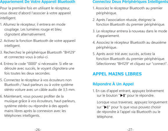 -26- -27-Connectez Deux Périphériques Intelligents1. Associez le récepteur Bluetooth au premier périphérique.2. Après l&apos;association réussie, éteignez la fonction Bluetooth du premier périphérique.3. Le récepteur entrera à nouveau dans le mode d&apos;appariement.4. Associez le récepteur Bluetooth au deuxième périphérique.5. Après avoir trié avec succès, activez la fonction Bluetooth du premier périphérique. Sélectionnez &quot;BH129&quot; et cliquez sur &quot;connect&quot;.APPEL MAINS LIBRESRépondre À Un Appel1. En cas d&apos;appel entrant, appuyez brièvement sur le bouton &quot;     &quot; pour le répondre.Lorsque vous traversez, appuyez longuement sur &quot;     &quot; pour 1s que vous pouvez choisir de répondre à l&apos;appel via Bluetooth ou le téléphone.Appariement De Votre Appareil BluetoothPour la première fois en utilisant le récepteur, vous devez d&apos;abord l&apos;associer à votre appareil intelligent.1. Allumez le récepteur, il entrera en mode couplage. Les lumières rouge et bleu clignotent alternativement.2. Activez la fonction Bluetooth de votre appareil intelligent.3. Recherchez le périphérique Bluetooth &quot;BH129&quot; et connectez-vous à celui-ci.4. Entrez le code &quot;0000&quot; si nécessaire. Si elle se déroule avec succès, le voyant clignotera une fois toutes les deux secondes.5. Connectez le récepteur à vos écouteurs non Bluetooth / haut-parleurs ou à votre système stéréo voiture avec un câble audio de 3,5 mm.6. Maintenant, vous pouvez proter de la musique grâce à vos écouteurs, haut-parleurs, système stéréo ou répondre à des appels mains libres après la connexion avec les téléphones intelligents.