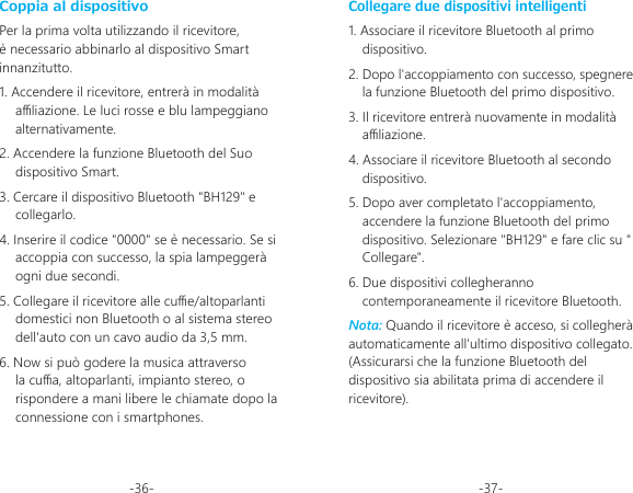 -36- -37-Coppia al dispositivoPer la prima volta utilizzando il ricevitore, è necessario abbinarlo al dispositivo Smart innanzitutto.1. Accendere il ricevitore, entrerà in modalità aliazione. Le luci rosse e blu lampeggiano alternativamente.2. Accendere la funzione Bluetooth del Suo dispositivo Smart.3. Cercare il dispositivo Bluetooth &quot;BH129&quot; e collegarlo.4. Inserire il codice &quot;0000&quot; se è necessario. Se si accoppia con successo, la spia lampeggerà ogni due secondi.5. Collegare il ricevitore alle cue/altoparlanti domestici non Bluetooth o al sistema stereo dell&apos;auto con un cavo audio da 3,5 mm.6. Now si può godere la musica attraverso la cua, altoparlanti, impianto stereo, o rispondere a mani libere le chiamate dopo la connessione con i smartphones.Collegare due dispositivi intelligenti1. Associare il ricevitore Bluetooth al primo dispositivo.2. Dopo l&apos;accoppiamento con successo, spegnere la funzione Bluetooth del primo dispositivo.3. Il ricevitore entrerà nuovamente in modalità aliazione.4. Associare il ricevitore Bluetooth al secondo dispositivo.5. Dopo aver completato l&apos;accoppiamento, accendere la funzione Bluetooth del primo dispositivo. Selezionare &quot;BH129&quot; e fare clic su &quot; Collegare&quot;.6. Due dispositivi collegheranno contemporaneamente il ricevitore Bluetooth.Nota: Quando il ricevitore è acceso, si collegherà automaticamente all&apos;ultimo dispositivo collegato. (Assicurarsi che la funzione Bluetooth del dispositivo sia abilitata prima di accendere il ricevitore).