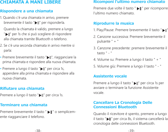 -38- -39-CHIAMATA A MANI LIBERERispondere a una chiamata1. Quando c&apos;è una chiamata in arrivo, premere brevemente il tasto &quot;     &quot; per risponderla.Quando la chiamata è valido, premere a lungo   &quot;     &quot; per 1s che si può scegliere di rispondere alla chiamata tramite Bluetooth o telefono.2. Se c&apos;è una seconda chiamata in arrivo mentre si parla:• Premere brevemente il tasto &quot;     &quot;, riagganciare la prima chiamata e rispondere alla nuova chiamata.• Premere a lungo il tasto &quot;     &quot; per circa 1s, appendere alla prima chiamata e rispondere alla nuova chiamata.Riutare una chiamataPremere a lungo il tasto &quot;     &quot; per circa 1s.Terminare una chiamataPremere brevemente il tasto &quot;      &quot; o semplicem-ente riagganciare il telefono.Ricomponi l&apos;ultimo numero chiamatoPremere due volte il tasto &quot;      &quot; per ricomporre l&apos;ultimo numero chiamato.Riprodurre la musica1. Play/Pause: Premere brevemente il tasto &quot;     &quot;2. Canzone successiva: Premere brevemente il pulsante &quot; + &quot;3. Canzone precedente: premere brevemente il tasto &quot; - &quot;4. Volume su: Premere a lungo il tasto &quot; + &quot;5. Volume giù: Premere a lungo il tasto &quot; - &quot;Assistente vocalePremere a lungo il tasto &quot;     &quot; per circa 1s per avviare o terminare la funzione Assistente vocale.Cancellare La Cronologia Delle Connessioni BluetoothQuando il ricevitore è spento, premere a lungo il tasto &quot;     &quot; per circa 8s, il sistema cancellerà la cronologia delle connessioni Bluetooth.