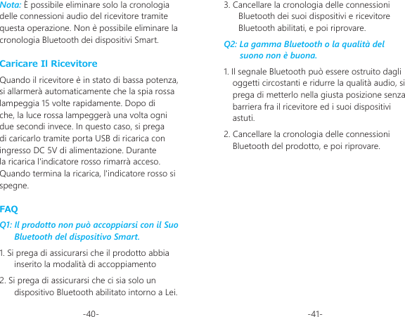 -40- -41-Caricare Il RicevitoreQuando il ricevitore è in stato di bassa potenza, si allarmerà automaticamente che la spia rossa lampeggia 15 volte rapidamente. Dopo di che, la luce rossa lampeggerà una volta ogni due secondi invece. In questo caso, si prega di caricarlo tramite porta USB di ricarica con ingresso DC 5V di alimentazione. Durante la ricarica l&apos;indicatore rosso rimarrà acceso. Quando termina la ricarica, l&apos;indicatore rosso si spegne.FAQQ1: Il prodotto non può accoppiarsi con il Suo Bluetooth del dispositivo Smart.1. Si prega di assicurarsi che il prodotto abbia inserito la modalità di accoppiamento2. Si prega di assicurarsi che ci sia solo un dispositivo Bluetooth abilitato intorno a Lei.Nota: È possibile eliminare solo la cronologia delle connessioni audio del ricevitore tramite questa operazione. Non è possibile eliminare la cronologia Bluetooth dei dispositivi Smart.3. Cancellare la cronologia delle connessioni Bluetooth dei suoi dispositivi e ricevitore Bluetooth abilitati, e poi riprovare.Q2: La gamma Bluetooth o la qualità del suono non è buona.1. Il segnale Bluetooth può essere ostruito dagli oggetti circostanti e ridurre la qualità audio, si prega di metterlo nella giusta posizione senza barriera fra il ricevitore ed i suoi dispositivi astuti.2. Cancellare la cronologia delle connessioni Bluetooth del prodotto, e poi riprovare.