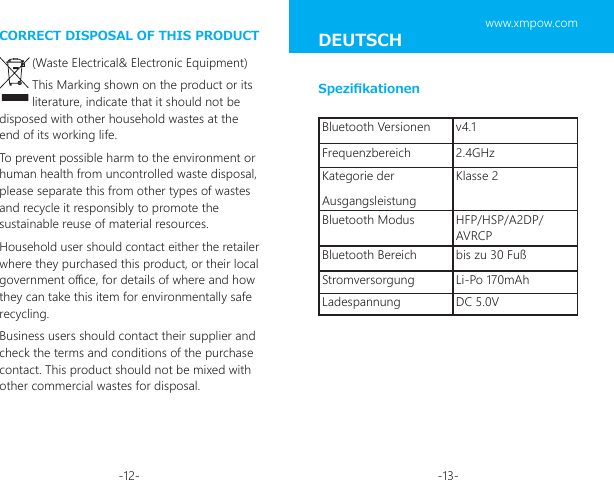 -12- -13-CORRECT DISPOSAL OF THIS PRODUCT(Waste Electrical&amp; Electronic Equipment)This Marking shown on the product or its literature, indicate that it should not be disposed with other household wastes at the end of its working life.To prevent possible harm to the environment or human health from uncontrolled waste disposal, please separate this from other types of wastes and recycle it responsibly to promote the sustainable reuse of material resources.Household user should contact either the retailer where they purchased this product, or their local government oce, for details of where and how they can take this item for environmentally safe recycling.Business users should contact their supplier and check the terms and conditions of the purchase contact. This product should not be mixed with other commercial wastes for disposal.Bluetooth Versionen v4.1Frequenzbereich 2.4GHzKategorie der AusgangsleistungKlasse 2Bluetooth Modus HFP/HSP/A2DP/AVRCPBluetooth Bereich bis zu 30 FußStromversorgung Li-Po 170mAhLadespannung DC 5.0VSpezikationenDEUTSCH www.xmpow.com