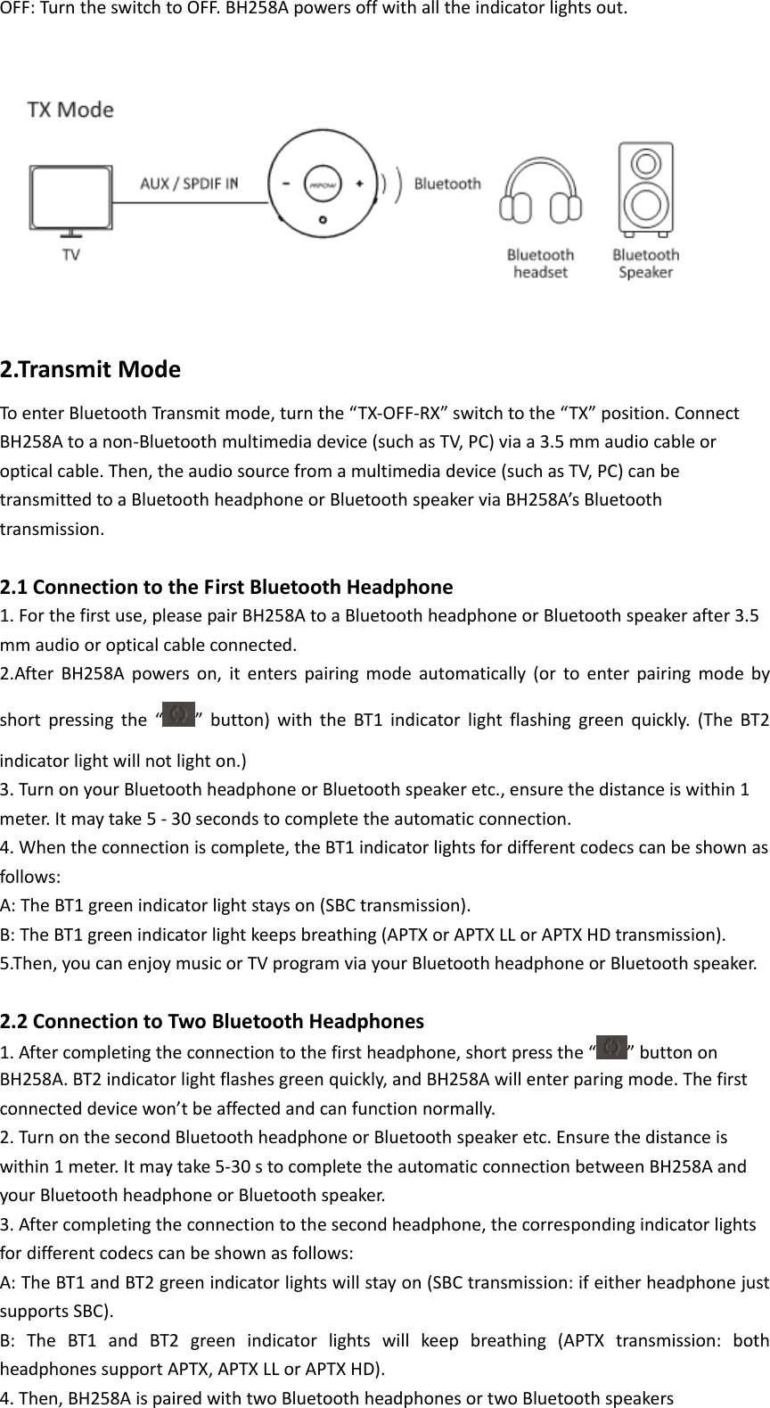OFF:TurntheswitchtoOFF.BH258Apowersoffwithalltheindicatorlightsout.  2.TransmitModeToenterBluetoothTransmitmode,turnthe“TX‐OFF‐RX”switchtothe“TX”position.ConnectBH258Atoanon‐Bluetoothmultimediadevice(suchasTV,PC)viaa3.5mmaudiocableoropticalcable.Then,theaudiosourcefromamultimediadevice(suchasTV,PC)canbetransmittedtoaBluetoothheadphoneorBluetoothspeakerviaBH258A’sBluetoothtransmission. 2.1ConnectiontotheFirstBluetoothHeadphone1.Forthefirstuse,pleasepairBH258AtoaBluetoothheadphoneorBluetoothspeakerafter3.5mmaudiooropticalcableconnected.2.AfterBH258Apowerson,itenterspairingmodeautomatically(ortoenterpairingmodebyshortpressingthe“”button)withtheBT1indicatorlightflashinggreenquickly.(TheBT2indicatorlightwillnotlighton.)3.TurnonyourBluetoothheadphoneorBluetoothspeakeretc.,ensurethedistanceiswithin1meter.Itmaytake5‐30secondstocompletetheautomaticconnection.4.Whentheconnectioniscomplete,theBT1indicatorlightsfordifferentcodecscanbeshownasfollows:A:TheBT1greenindicatorlightstayson(SBCtransmission).B:TheBT1greenindicatorlightkeepsbreathing(APTXorAPTXLLorAPTXHDtransmission).5.Then,youcanenjoymusicorTVprogramviayourBluetoothheadphoneorBluetoothspeaker.2.2ConnectiontoTwoBluetoothHeadphones1.Aftercompletingtheconnectiontothefirstheadphone,shortpressthe“ ”buttononBH258A.BT2indicatorlightflashesgreenquickly,andBH258Awillenterparingmode.Thefirstconnecteddevicewon’tbeaffectedandcanfunctionnormally.2.TurnonthesecondBluetoothheadphoneorBluetoothspeakeretc.Ensurethedistanceiswithin1meter.Itmaytake5‐30stocompletetheautomaticconnectionbetweenBH258AandyourBluetoothheadphoneorBluetoothspeaker.3.Aftercompletingtheconnectiontothesecondheadphone,thecorrespondingindicatorlightsfordifferentcodecscanbeshownasfollows:A:TheBT1andBT2greenindicatorlightswillstayon(SBCtransmission:ifeitherheadphonejustsupportsSBC).B:TheBT1andBT2greenindicatorlightswillkeepbreathing(APTXtransmission:bothheadphonessupportAPTX,APTXLLorAPTXHD).4.Then,BH258AispairedwithtwoBluetoothheadphonesortwoBluetoothspeakers