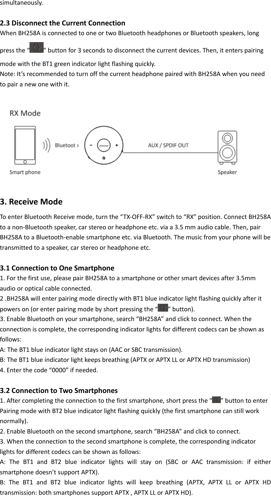 simultaneously. 2.3DisconnecttheCurrentConnectionWhenBH258AisconnectedtooneortwoBluetoothheadphonesorBluetoothspeakers,longpressthe“ ”buttonfor3secondstodisconnectthecurrentdevices.Then,itenterspairingmodewiththeBT1greenindicatorlightflashingquickly.Note:It’srecommendedtoturnoffthecurrentheadphonepairedwithBH258Awhenyouneedtopairanewonewithit.  3.ReceiveModeToenterBluetoothReceivemode,turnthe“TX‐OFF‐RX”switchto“RX”position.ConnectBH258Atoanon‐Bluetoothspeaker,carstereoorheadphoneetc.viaa3.5mmaudiocable.Then,pairBH258AtoaBluetooth‐enablesmartphoneetc.viaBluetooth.Themusicfromyourphonewillbetransmittedtoaspeaker,carstereoorheadphoneetc. 3.1ConnectiontoOneSmartphone1.Forthefirstuse,pleasepairBH258Atoasmartphoneorothersmartdevicesafter3.5mmaudiooropticalcableconnected.2.BH258AwillenterpairingmodedirectlywithBT1blueindicatorlightflashingquicklyafteritpowerson(orenterpairingmodebyshortpressingthe“ ”button).3.EnableBluetoothonyoursmartphone,search“BH258A”andclicktoconnect.Whentheconnectioniscomplete,thecorrespondingindicatorlightsfordifferentcodecscanbeshownasfollows:A:TheBT1blueindicatorlightstayson(AACorSBCtransmission).B:TheBT1blueindicatorlightkeepsbreathing(APTXorAPTXLLorAPTXHDtransmission)4.Enterthecode“0000”ifneeded.3.2ConnectiontoTwoSmartphones1.Aftercompletingtheconnectiontothefirstsmartphone,shortpressthe“ ”buttontoenterPairingmodewithBT2blueindicatorlightflashingquickly(thefirstsmartphonecanstillworknormally).2.EnableBluetoothonthesecondsmartphone,search“BH258A”andclicktoconnect.3.Whentheconnectiontothesecondsmartphoneiscomplete,thecorrespondingindicatorlightsfordifferentcodecscanbeshownasfollows:A:TheBT1andBT2blueindicatorlightswillstayon(SBCorAACtransmission:ifeithersmartphonedoesn’tsupportAPTX).B:TheBT1andBT2blueindicatorlightswillkeepbreathing(APTX,APTXLLorAPTXHDtransmission:bothsmartphonessupportAPTX,APTXLLorAPTXHD).