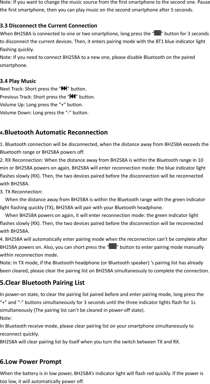 Note:Ifyouwanttochangethemusicsourcefromthefirstsmartphonetothesecondone.Pausethefirstsmartphone,thenyoucanplaymusiconthesecondsmartphoneafter5seconds. 3.3DisconnecttheCurrentConnectionWhenBH258Aisconnectedtooneortwosmartphone,longpressthe“ ”buttonfor3secondstodisconnectthecurrentdevices.Then,itenterspairingmodewiththeBT1blueindicatorlightflashingquickly.Note:IfyouneedtoconnectBH258Atoanewone,pleasedisableBluetoothonthepairedsmartphone. 3.4PlayMusicNextTrack:Shortpressthe“ ”button.PreviousTrack:Shortpressthe“”button.VolumeUp:Longpressthe“+”button.VolumeDown:Longpressthe“‐”button. 4.BluetoothAutomaticReconnection1.Bluetoothconnectionwillbedisconnected,whenthedistanceawayfromBH258AexceedstheBluetoothrangeorBH258Apowersoff.2.RX Reconnection:WhenthedistanceawayfromBH258AiswithintheBluetoothrangein10minorBH258Apowersonagain,BH258Awillenterreconnectionmode:theblueindicatorlightflashesslowly(RX).Then,thetwodevicespairedbeforethedisconnectionwillbereconnectedwithBH258A.3.TXReconnection:WhenthedistanceawayfromBH258AiswithintheBluetoothrangewiththegreenindicatorlightflashingquickly(TX),BH258AwillpairwithyourBluetoothheadphone.WhenBH258Apowersonagain,itwillenterreconnectionmode:thegreenindicatorlightflashesslowly(RX).Then,thetwodevicespairedbeforethedisconnectionwillbereconnectedwithBH258A.4.BH258Awillautomaticallyenterpairingmodewhenthereconnectioncan’tbecompleteafterBH258Apowerson.Also,youcanshortpressthe“”buttontoenterpairingmodemanuallywithinreconnectionmode.Note:InTXmode,iftheBluetoothheadphone(orBluetoothspeaker)‘spairinglisthasalreadybeencleared,pleaseclearthepairinglistonBH258Asimultaneouslytocompletetheconnection.5.ClearBluetoothPairingListInpower‐onstate,toclearthepairinglistpairedbeforeandenterpairingmode,longpressthe“+”and“‐”buttonssimultaneouslyfor3secondsuntilthethreeindicatorlightsflashfor1ssimultaneously(Thepairinglistcan’tbeclearedinpower‐offstate).Note:InBluetoothreceivemode,pleaseclearpairinglistonyoursmartphonesimultaneouslytoreconnectquickly.BH258AwillclearpairinglistbyitselfwhenyouturntheswitchbetweenTXandRX. 6.LowPowerPromptWhenthebatteryisinlowpower,BH258A’sindicatorlightwillflashredquickly.Ifthepoweristoolow,itwillautomaticallypoweroff.