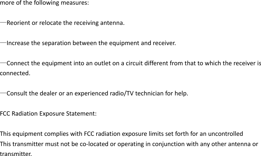moreofthefollowingmeasures:—Reorientorrelocatethereceivingantenna.—Increasetheseparationbetweentheequipmentandreceiver.—Connecttheequipmentintoanoutletonacircuitdifferentfromthattowhichthereceiverisconnected.—Consultthedealeroranexperiencedradio/TVtechnicianforhelp.FCCRadiationExposureStatement:ThisequipmentcomplieswithFCCradiationexposurelimitssetforthforanuncontrolledThistransmittermustnotbeco‐locatedoroperatinginconjunctionwithanyotherantennaortransmitter.