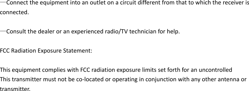  —Connect the equipment into an outlet on a circuit different from that to which the receiver is connected.    —Consult the dealer or an experienced radio/TV technician for help.  FCC Radiation Exposure Statement:      This equipment complies with FCC radiation exposure limits set forth for an uncontrolled   This transmitter must not be co-located or operating in conjunction with any other antenna or transmitter. 
