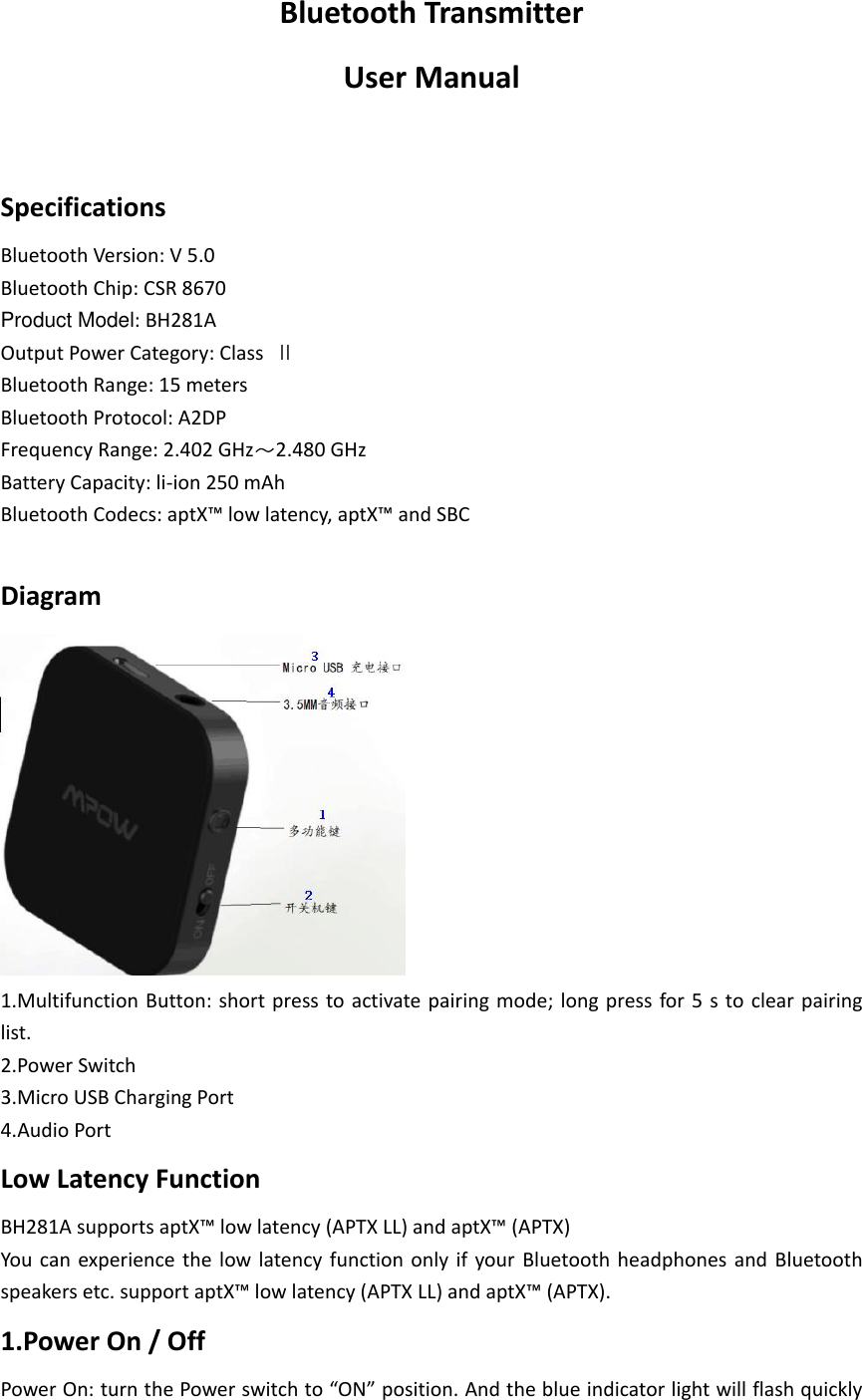 Bluetooth Transmitter User Manual  Specifications Bluetooth Version: V 5.0 Bluetooth Chip: CSR 8670 Product Model: BH281A Output Power Category: Class  Ⅱ Bluetooth Range: 15 meters Bluetooth Protocol: A2DP Frequency Range: 2.402 GHz～2.480 GHz Battery Capacity: li-ion 250 mAh Bluetooth Codecs: aptX™ low latency, aptX™ and SBC  Diagram  1.Multifunction Button: short press to activate pairing  mode;  long press for 5 s to  clear pairing list. 2.Power Switch 3.Micro USB Charging Port 4.Audio Port Low Latency Function BH281A supports aptX™ low latency (APTX LL) and aptX™ (APTX) You  can experience the  low  latency  function  only  if  your  Bluetooth headphones  and  Bluetooth speakers etc. support aptX™ low latency (APTX LL) and aptX™ (APTX). 1.Power On / Off Power On: turn the Power switch to “ON” position. And the blue indicator light will flash quickly 