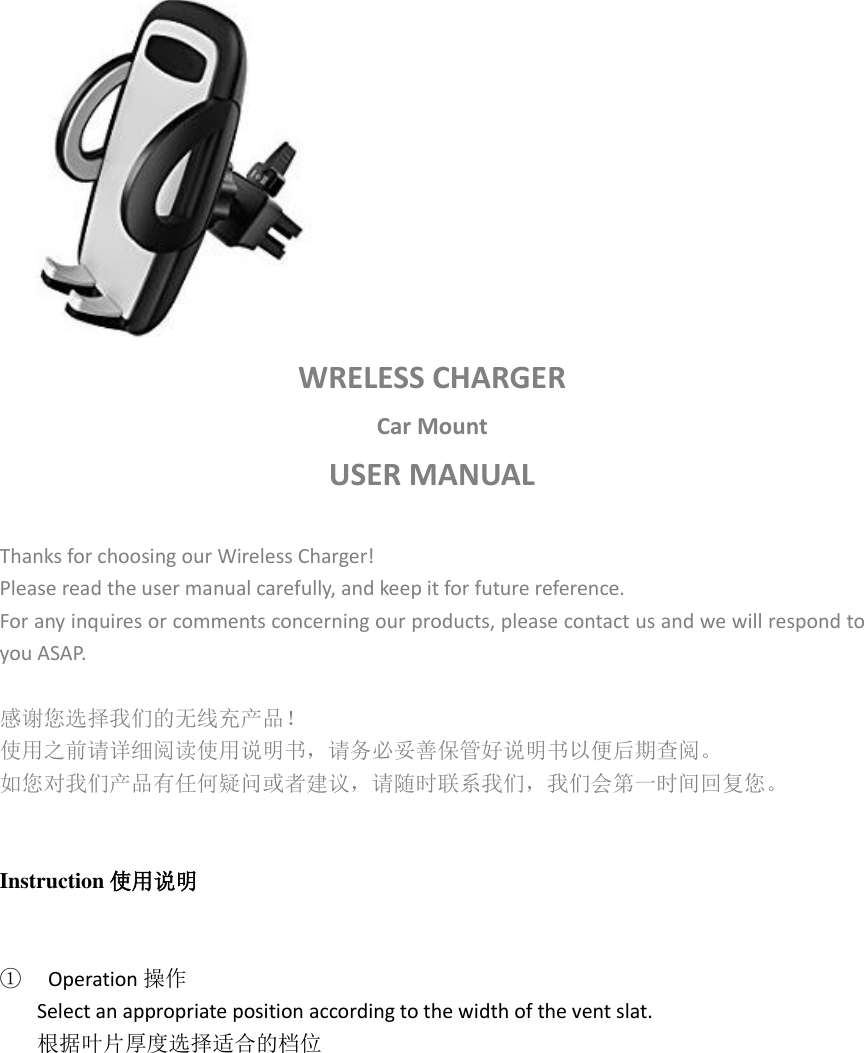  WRELESS CHARGER   Car Mount USER MANUAL  Thanks for choosing our Wireless Charger! Please read the user manual carefully, and keep it for future reference. For any inquires or comments concerning our products, please contact us and we will respond to you ASAP.  感谢您选择我们的无线充产品！ 使用之前请详细阅读使用说明书，请务必妥善保管好说明书以便后期查阅。 如您对我们产品有任何疑问或者建议，请随时联系我们，我们会第一时间回复您。   Instruction 使用说明   ①  Operation 操作 Select an appropriate position according to the width of the vent slat. 根据叶片厚度选择适合的档位  