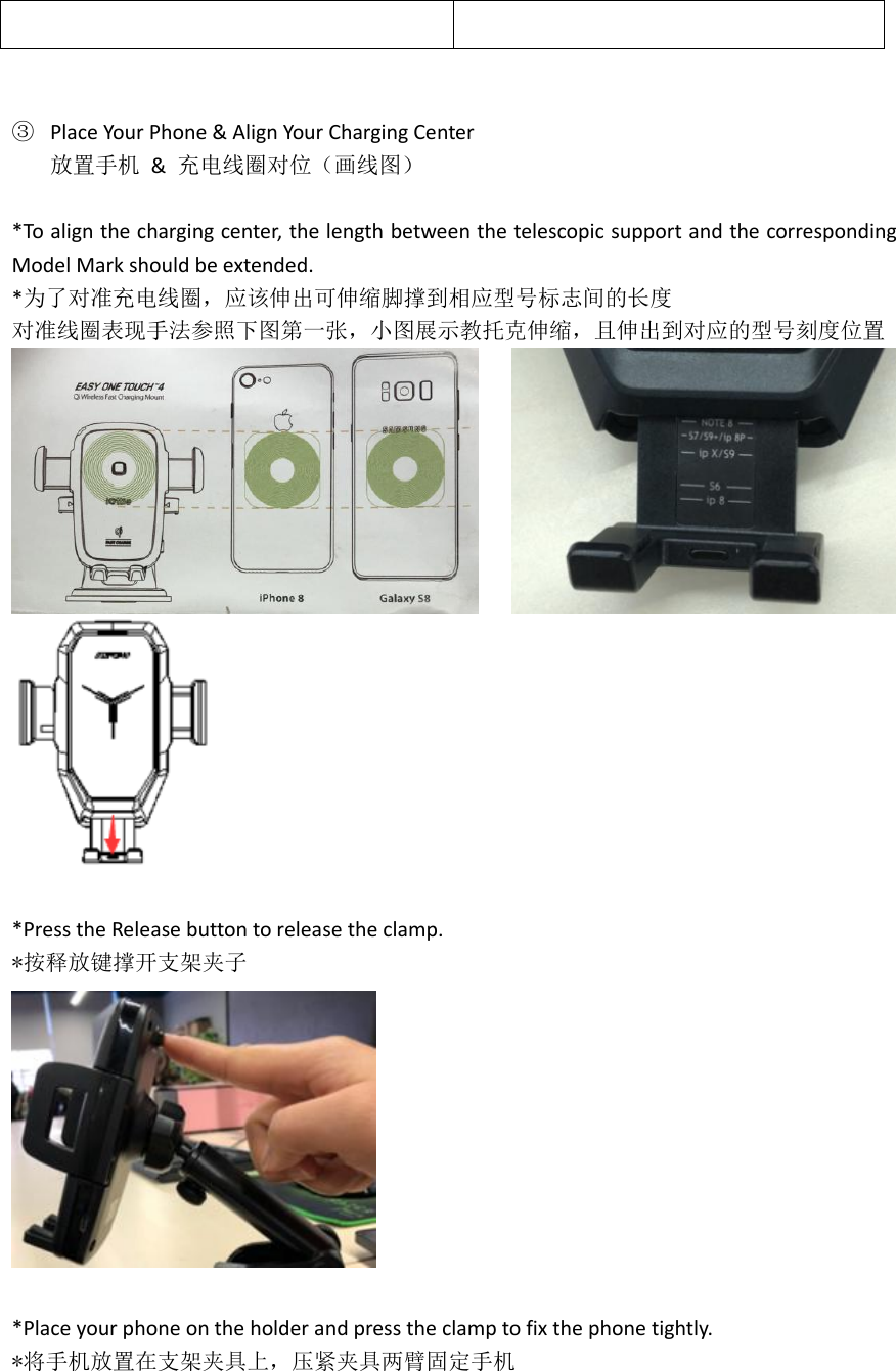    ③ Place Your Phone &amp; Align Your Charging Center 放置手机  &amp;  充电线圈对位（画线图）  *To align the charging center, the length between the telescopic support and the corresponding Model Mark should be extended. *为了对准充电线圈，应该伸出可伸缩脚撑到相应型号标志间的长度 对准线圈表现手法参照下图第一张，小图展示教托克伸缩，且伸出到对应的型号刻度位置   *Press the Release button to release the clamp. *按释放键撑开支架夹子   *Place your phone on the holder and press the clamp to fix the phone tightly. *将手机放置在支架夹具上，压紧夹具两臂固定手机 