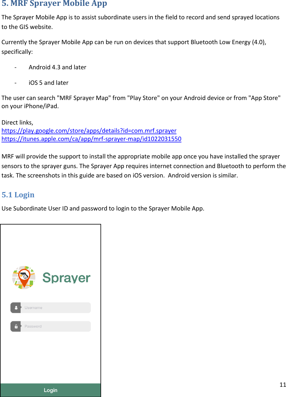 11   5. MRF Sprayer Mobile App The Sprayer Mobile App is to assist subordinate users in the field to record and send sprayed locations to the GIS website.  Currently the Sprayer Mobile App can be run on devices that support Bluetooth Low Energy (4.0), specifically: -        Android 4.3 and later -        iOS 5 and later The user can search &quot;MRF Sprayer Map&quot; from &quot;Play Store&quot; on your Android device or from &quot;App Store&quot; on your iPhone/iPad.  Direct links, https://play.google.com/store/apps/details?id=com.mrf.sprayer https://itunes.apple.com/ca/app/mrf-sprayer-map/id1022031550  MRF will provide the support to install the appropriate mobile app once you have installed the sprayer sensors to the sprayer guns. The Sprayer App requires internet connection and Bluetooth to perform the task. The screenshots in this guide are based on iOS version.  Android version is similar.  5.1 Login Use Subordinate User ID and password to login to the Sprayer Mobile App.           