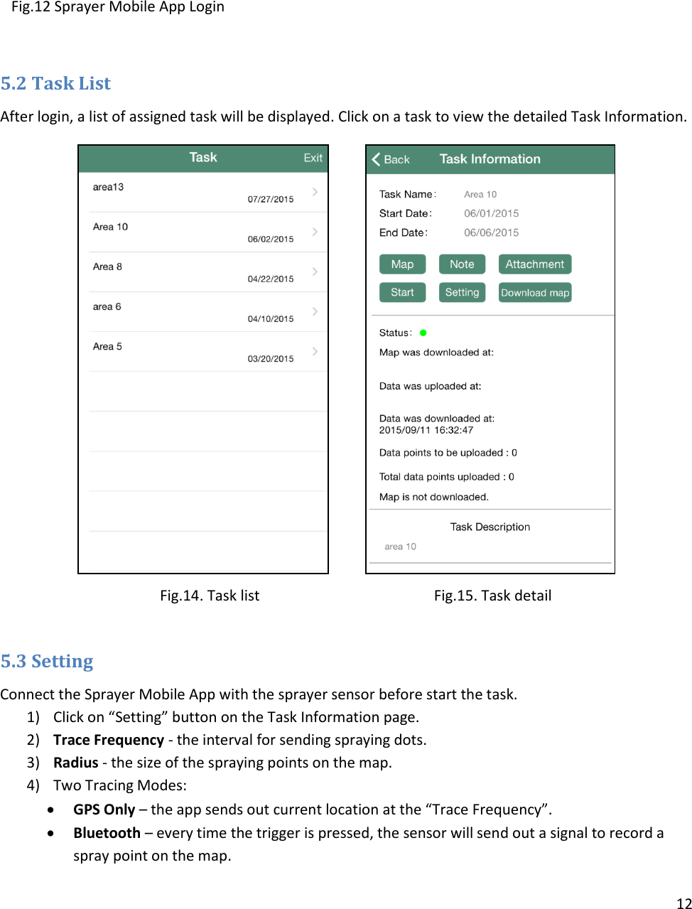 12       Fig.12 Sprayer Mobile App Login     5.2 Task List After login, a list of assigned task will be displayed. Click on a task to view the detailed Task Information.               Fig.14. Task list                                           Fig.15. Task detail  5.3 Setting Connect the Sprayer Mobile App with the sprayer sensor before start the task. 1) Click on “Setting” button on the Task Information page. 2) Trace Frequency - the interval for sending spraying dots.  3) Radius - the size of the spraying points on the map. 4) Two Tracing Modes:   GPS Only – the app sends out current location at the “Trace Frequency”.   Bluetooth – every time the trigger is pressed, the sensor will send out a signal to record a spray point on the map. 