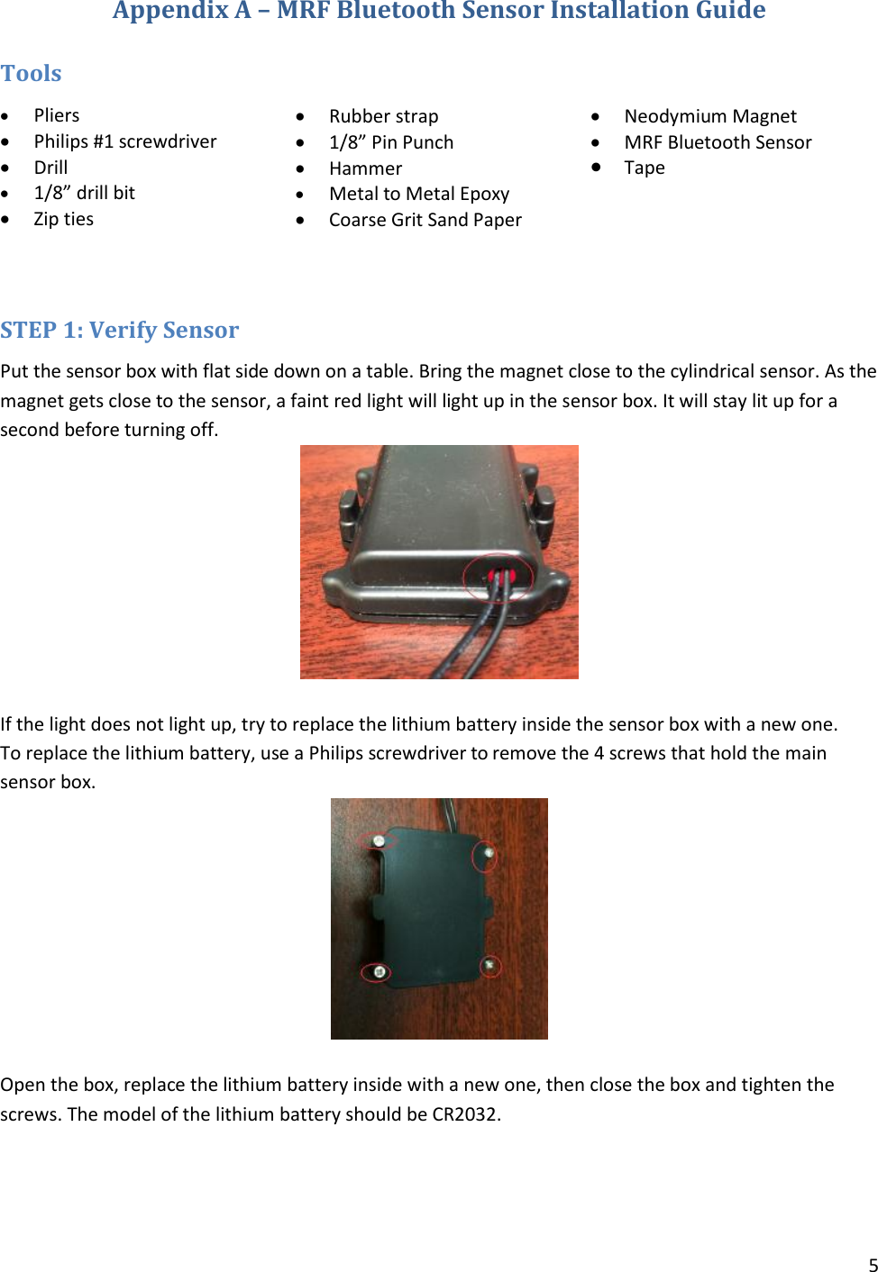 5  Appendix A – MRF Bluetooth Sensor Installation Guide  Tools  Pliers  Philips #1 screwdriver  Drill  1/8” drill bit  Zip ties   Rubber strap  1/8” Pin Punch  Hammer  Metal to Metal Epoxy  Coarse Grit Sand Paper   Neodymium Magnet  MRF Bluetooth Sensor  TapeSTEP 1: Verify Sensor Put the sensor box with flat side down on a table. Bring the magnet close to the cylindrical sensor. As the magnet gets close to the sensor, a faint red light will light up in the sensor box. It will stay lit up for a second before turning off.    If the light does not light up, try to replace the lithium battery inside the sensor box with a new one.  To replace the lithium battery, use a Philips screwdriver to remove the 4 screws that hold the main sensor box.   Open the box, replace the lithium battery inside with a new one, then close the box and tighten the screws. The model of the lithium battery should be CR2032. 