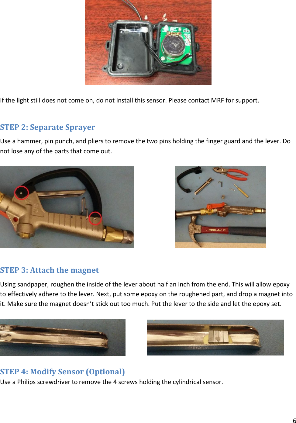 6    If the light still does not come on, do not install this sensor. Please contact MRF for support.  STEP 2: Separate Sprayer Use a hammer, pin punch, and pliers to remove the two pins holding the finger guard and the lever. Do not lose any of the parts that come out.    STEP 3: Attach the magnet Using sandpaper, roughen the inside of the lever about half an inch from the end. This will allow epoxy to effectively adhere to the lever. Next, put some epoxy on the roughened part, and drop a magnet into it. Make sure the magnet doesn’t stick out too much. Put the lever to the side and let the epoxy set.    STEP 4: Modify Sensor (Optional) Use a Philips screwdriver to remove the 4 screws holding the cylindrical sensor.  