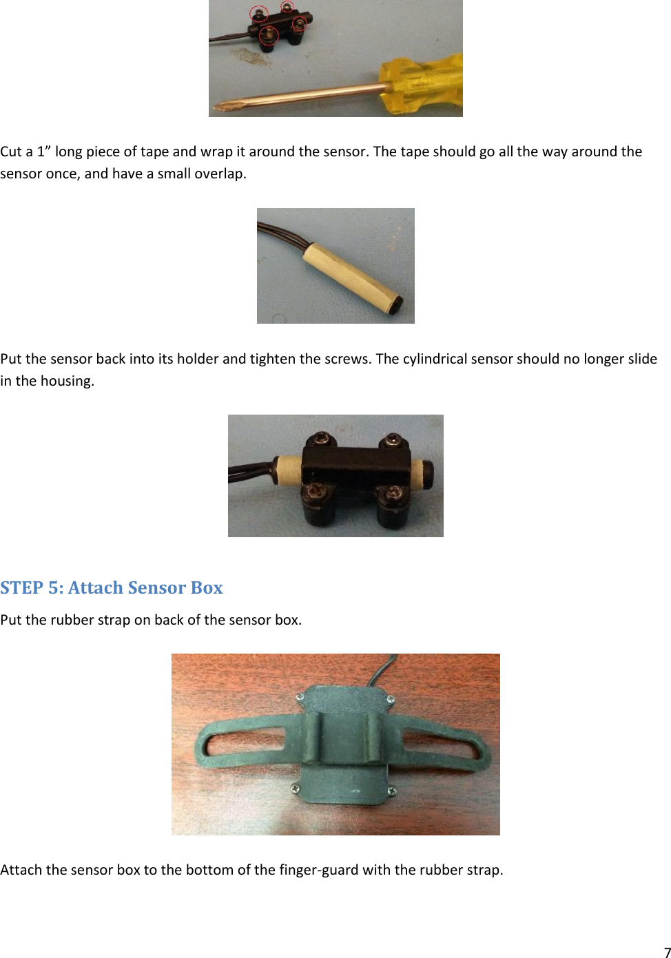 7    Cut a 1” long piece of tape and wrap it around the sensor. The tape should go all the way around the sensor once, and have a small overlap.    Put the sensor back into its holder and tighten the screws. The cylindrical sensor should no longer slide in the housing.    STEP 5: Attach Sensor Box Put the rubber strap on back of the sensor box.    Attach the sensor box to the bottom of the finger-guard with the rubber strap. 