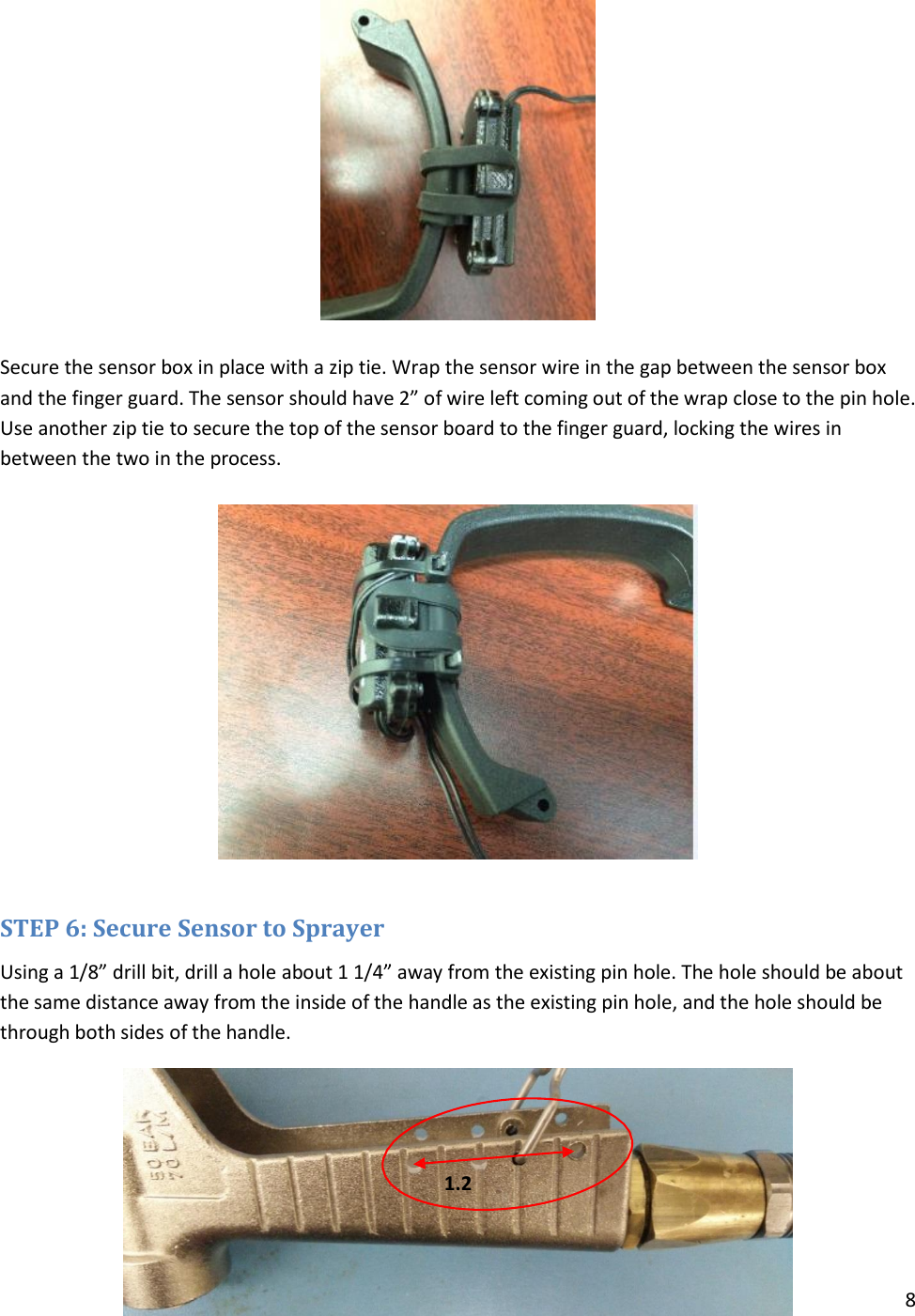 8    Secure the sensor box in place with a zip tie. Wrap the sensor wire in the gap between the sensor box and the finger guard. The sensor should have 2” of wire left coming out of the wrap close to the pin hole. Use another zip tie to secure the top of the sensor board to the finger guard, locking the wires in between the two in the process.    STEP 6: Secure Sensor to Sprayer Using a 1/8” drill bit, drill a hole about 1 1/4” away from the existing pin hole. The hole should be about the same distance away from the inside of the handle as the existing pin hole, and the hole should be through both sides of the handle.     1.2   