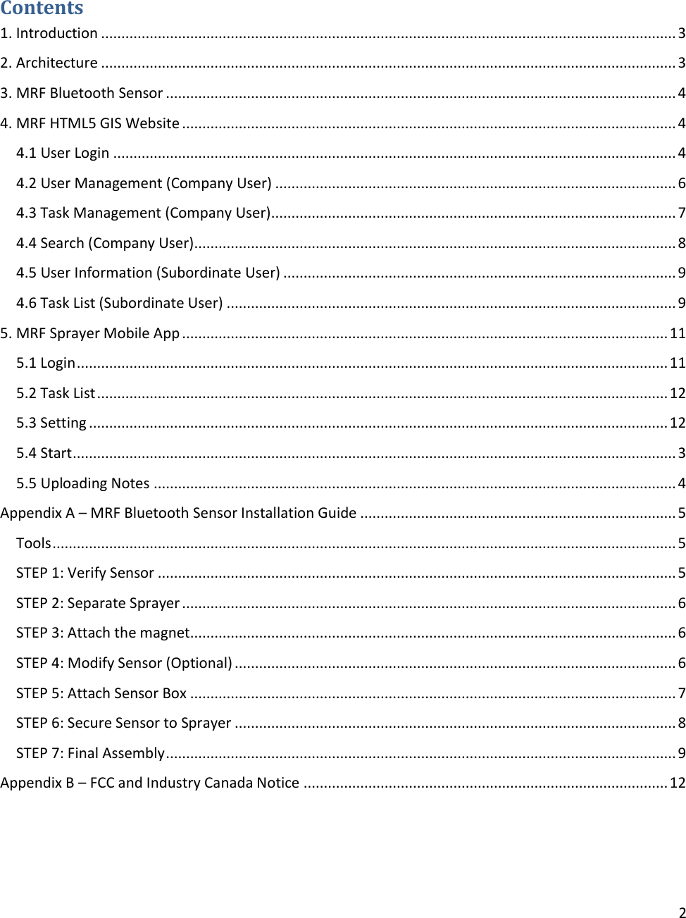 2   Contents 1. Introduction .............................................................................................................................................. 3 2. Architecture .............................................................................................................................................. 3 3. MRF Bluetooth Sensor .............................................................................................................................. 4 4. MRF HTML5 GIS Website .......................................................................................................................... 4 4.1 User Login ........................................................................................................................................... 4 4.2 User Management (Company User) ................................................................................................... 6 4.3 Task Management (Company User) .................................................................................................... 7 4.4 Search (Company User) ....................................................................................................................... 8 4.5 User Information (Subordinate User) ................................................................................................. 9 4.6 Task List (Subordinate User) ............................................................................................................... 9 5. MRF Sprayer Mobile App ........................................................................................................................ 11 5.1 Login .................................................................................................................................................. 11 5.2 Task List ............................................................................................................................................. 12 5.3 Setting ............................................................................................................................................... 12 5.4 Start ..................................................................................................................................................... 3 5.5 Uploading Notes ................................................................................................................................. 4 Appendix A – MRF Bluetooth Sensor Installation Guide .............................................................................. 5 Tools .......................................................................................................................................................... 5 STEP 1: Verify Sensor ................................................................................................................................ 5 STEP 2: Separate Sprayer .......................................................................................................................... 6 STEP 3: Attach the magnet........................................................................................................................ 6 STEP 4: Modify Sensor (Optional) ............................................................................................................. 6 STEP 5: Attach Sensor Box ........................................................................................................................ 7 STEP 6: Secure Sensor to Sprayer ............................................................................................................. 8 STEP 7: Final Assembly .............................................................................................................................. 9 Appendix B – FCC and Industry Canada Notice .......................................................................................... 12   