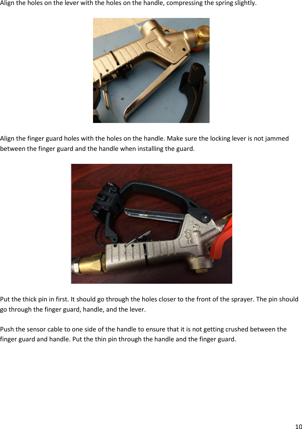 10  Align the holes on the lever with the holes on the handle, compressing the spring slightly.    Align the finger guard holes with the holes on the handle. Make sure the locking lever is not jammed between the finger guard and the handle when installing the guard.    Put the thick pin in first. It should go through the holes closer to the front of the sprayer. The pin should go through the finger guard, handle, and the lever.   Push the sensor cable to one side of the handle to ensure that it is not getting crushed between the finger guard and handle. Put the thin pin through the handle and the finger guard.   
