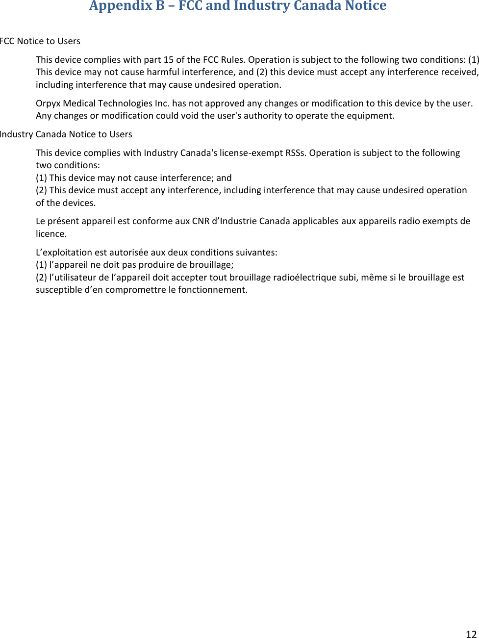 12   Appendix B – FCC and Industry Canada Notice  FCC Notice to Users This device complies with part 15 of the FCC Rules. Operation is subject to the following two conditions: (1) This device may not cause harmful interference, and (2) this device must accept any interference received, including interference that may cause undesired operation.  Orpyx Medical Technologies Inc. has not approved any changes or modification to this device by the user. Any changes or modification could void the user&apos;s authority to operate the equipment.  Industry Canada Notice to Users This device complies with Industry Canada&apos;s license-exempt RSSs. Operation is subject to the following two conditions:  (1) This device may not cause interference; and  (2) This device must accept any interference, including interference that may cause undesired operation of the devices.  Le présent appareil est conforme aux CNR d’Industrie Canada applicables aux appareils radio exempts de licence.  L’exploitation est autorisée aux deux conditions suivantes:  (1) l’appareil ne doit pas produire de brouillage;  (2) l’utilisateur de l’appareil doit accepter tout brouillage radioélectrique subi, même si le brouillage est susceptible d’en compromettre le fonctionnement.   