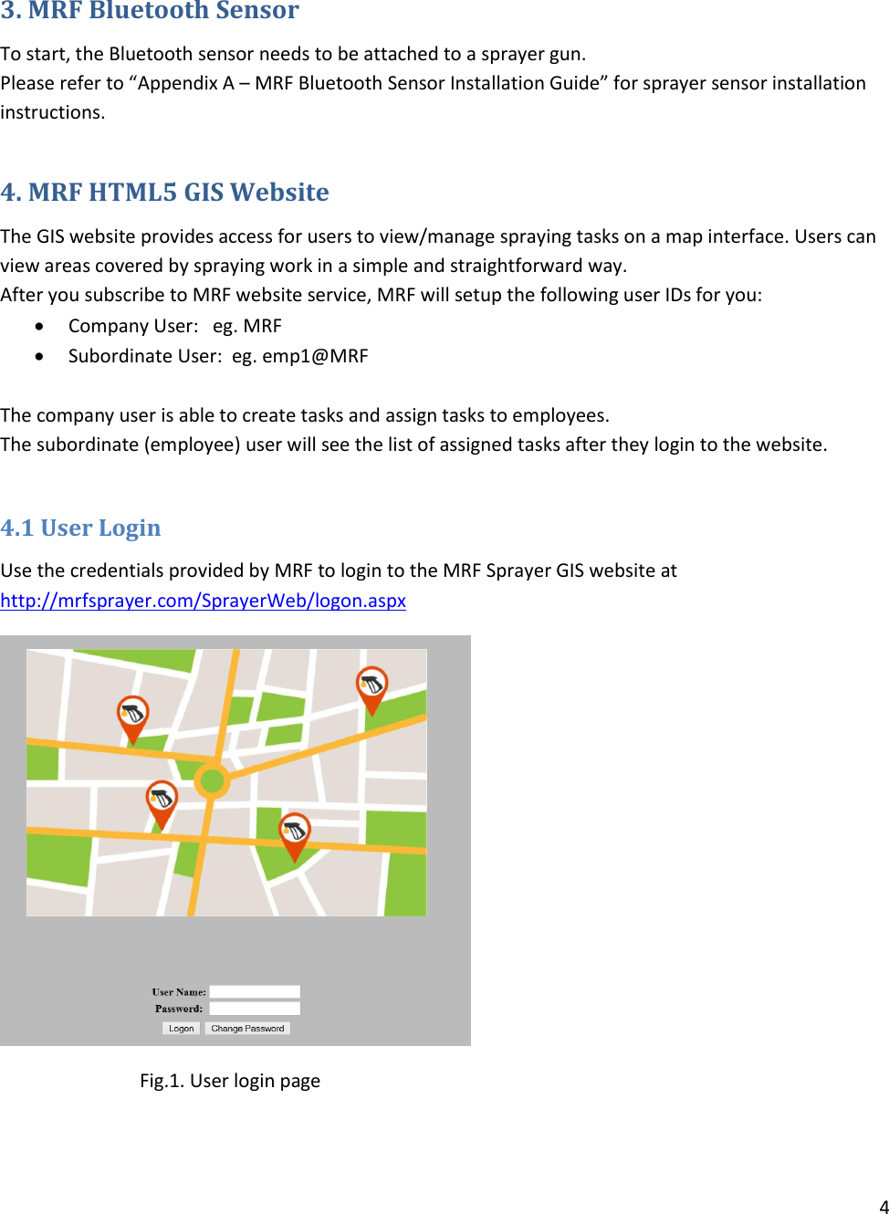 4   3. MRF Bluetooth Sensor To start, the Bluetooth sensor needs to be attached to a sprayer gun. Please refer to “Appendix A – MRF Bluetooth Sensor Installation Guide” for sprayer sensor installation instructions.  4. MRF HTML5 GIS Website The GIS website provides access for users to view/manage spraying tasks on a map interface. Users can view areas covered by spraying work in a simple and straightforward way.  After you subscribe to MRF website service, MRF will setup the following user IDs for you:  Company User:   eg. MRF  Subordinate User:  eg. emp1@MRF  The company user is able to create tasks and assign tasks to employees. The subordinate (employee) user will see the list of assigned tasks after they login to the website.  4.1 User Login Use the credentials provided by MRF to login to the MRF Sprayer GIS website at http://mrfsprayer.com/SprayerWeb/logon.aspx                 Fig.1. User login page 